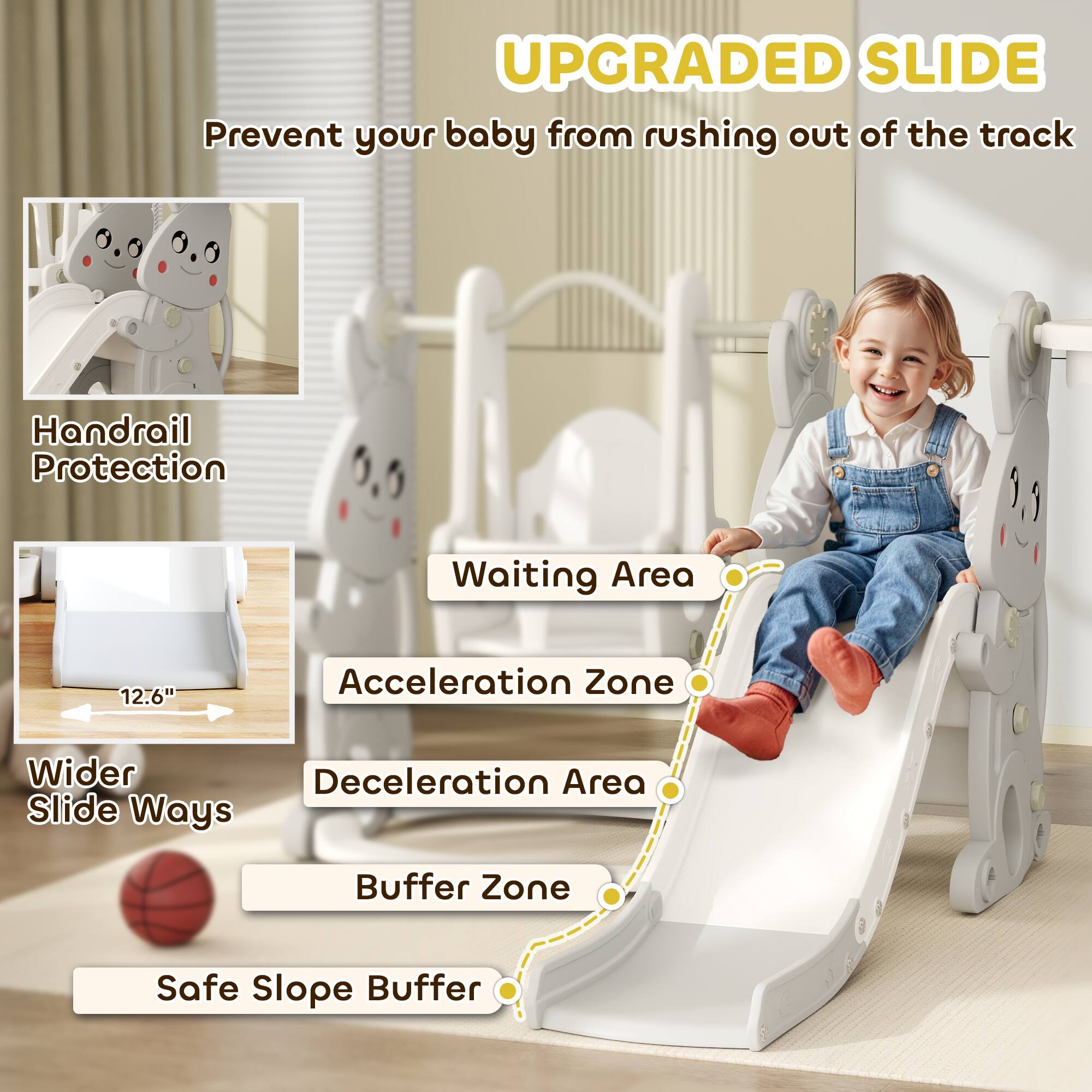 **UPGRADED SLIDE**  
Prevent your baby from rushing out of the track

- Handrail Protection
- Wider Slide Ways
- Waiting Area
- Acceleration Zone
- Deceleration Area
- Buffer Zone
- Safe Slope Buffer

12.6"