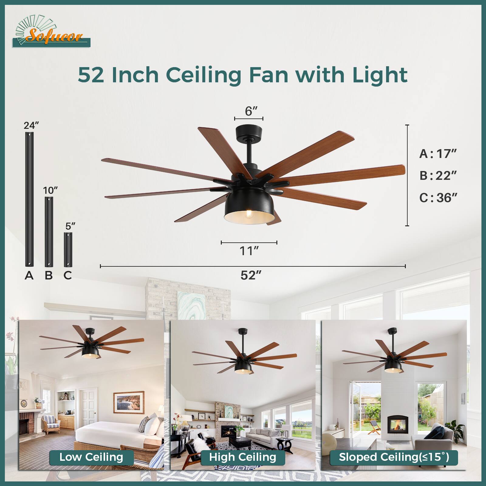 Sofucor 52 Inch Ceiling Fan with Light

Dimensions:
- 24" x 6"
- 10" x 5"
- 11" x 52"

Sizes:
- A: 17"
- B: 22"
- C: 36"

Types:
- Low Ceiling
- High Ceiling
- Sloped Ceiling (<15°)