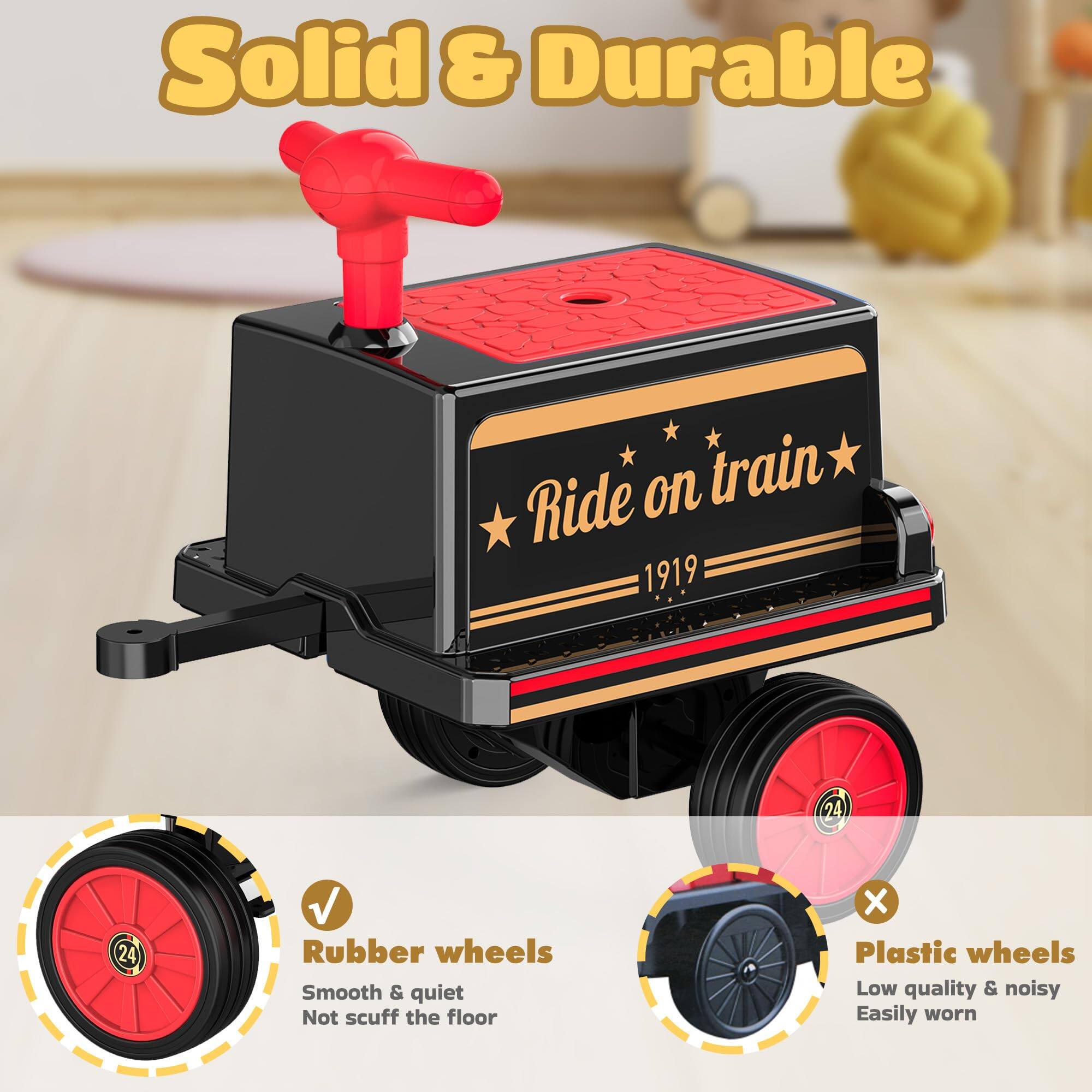 Solid & Durable

Ride on train 1919

Rubber wheels
Smooth & quiet
Not scuff the floor

Plastic wheels
Low quality & noisy
Easily worn