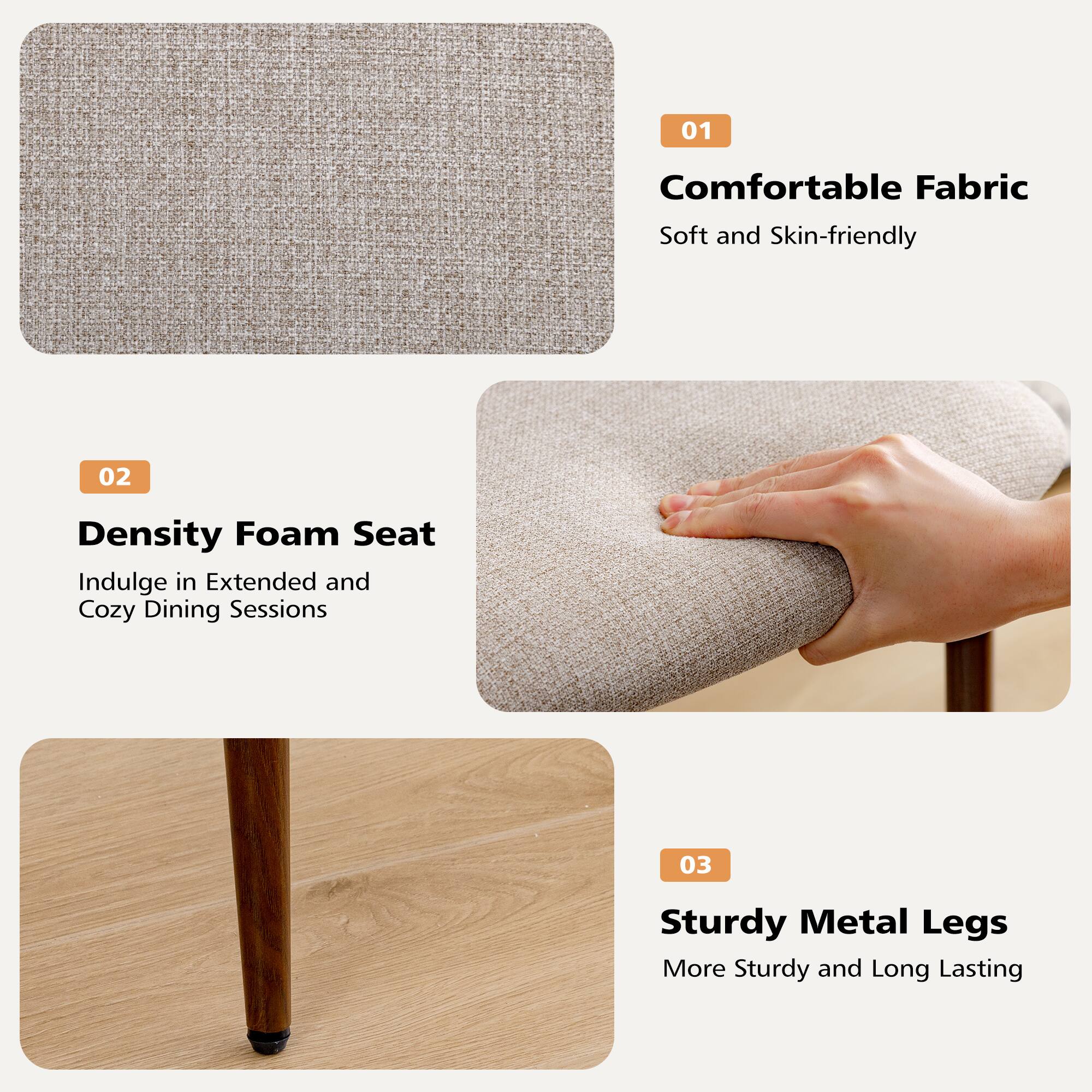 01 Comfortable Fabric  
Soft and Skin-friendly  

02 Density Foam Seat  
Indulge in Extended and Cozy Dining Sessions  

03 Sturdy Metal Legs  
More Sturdy and Long Lasting