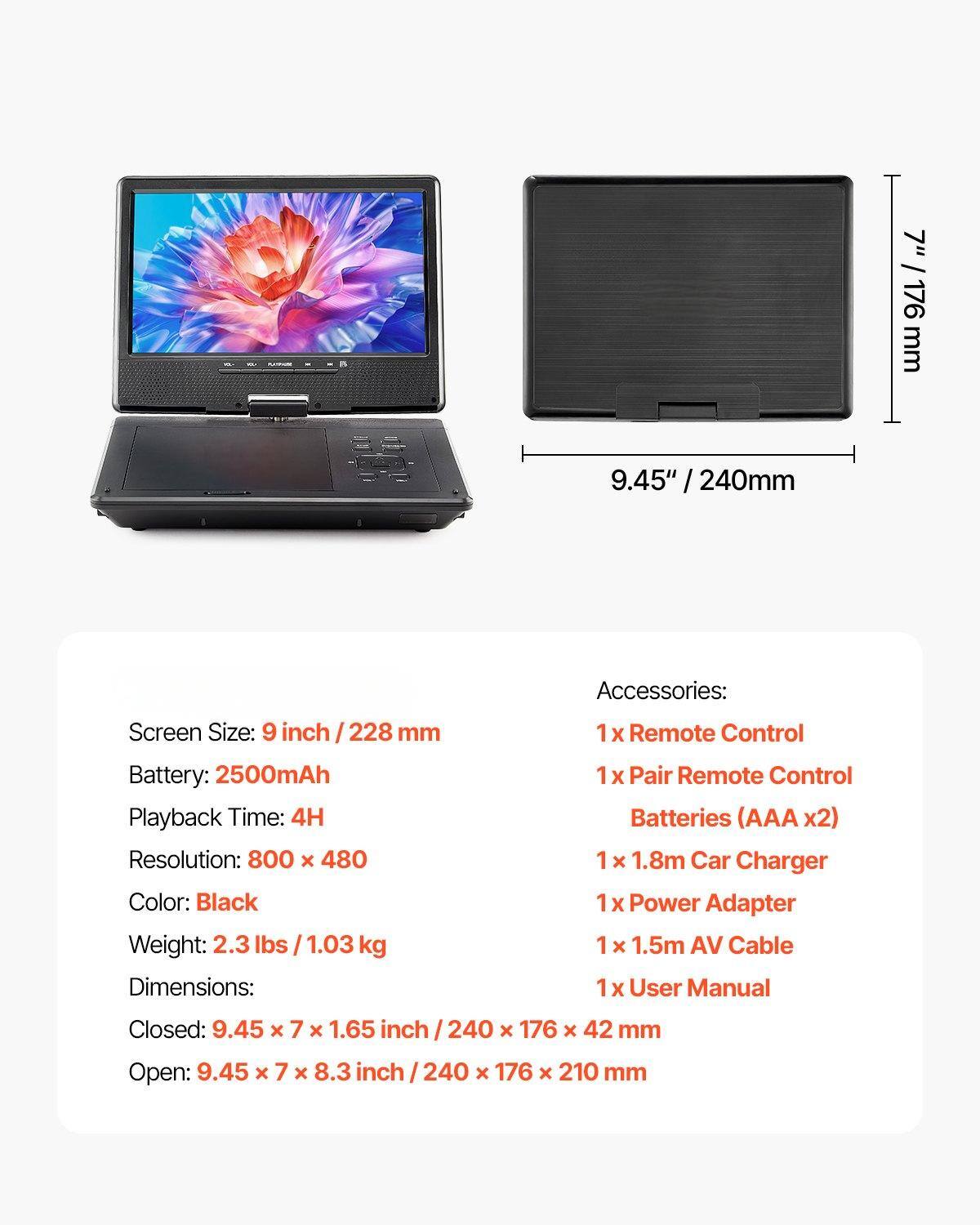 **Screen Size:** 9 inch / 228 mm

**Battery:** 2500mAh

**Playback Time:** 4H

**Resolution:** 800 x 480

**Color:** Black

**Weight:** 2.3 lbs / 1.03 kg

**Dimensions:**
- Closed: 9.45 x 7 x 1.65 inch / 240 x 176 x 42 mm
- Open: 9.45 x 7 x 8.3 inch / 240 x 176 x 210 mm

**Accessories:**
- 1 x Remote Control
- 1 x Pair Remote Control
- Batteries (AAA x2)
- 1 x 1.8m Car Charger
- 1 x Power Adapter
- 1 x 1.5m AV Cable
- 1 x User Manual