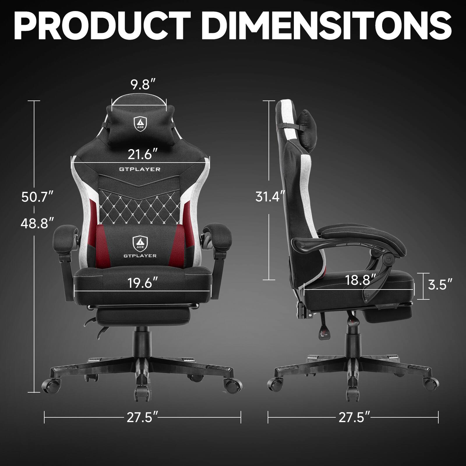 PRODUCT DIMENSIONS

- GTPLAYER
  - Height: 50.7"
  - Width: 48.8"
  - Depth: 27.5"
  - Seat Height: 19.6"
  - Back Height: 21.6"
  - Headrest Height: 9.8"

- OTPLAYER
  - Height: 31.4"
  - Width: 18.8"
  - Depth: 27.5"
  - Armrest Height: 3.5"
