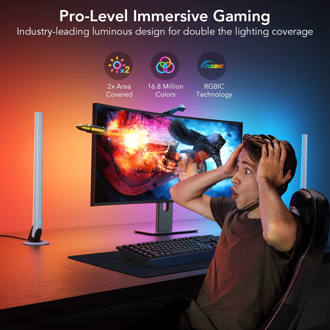 Pro-Level Immersive Gaming Industry-leading luminous design for double the lighting coverage 2x Area Covered 16.8 Million RGBIC Colors Technology RGBIC