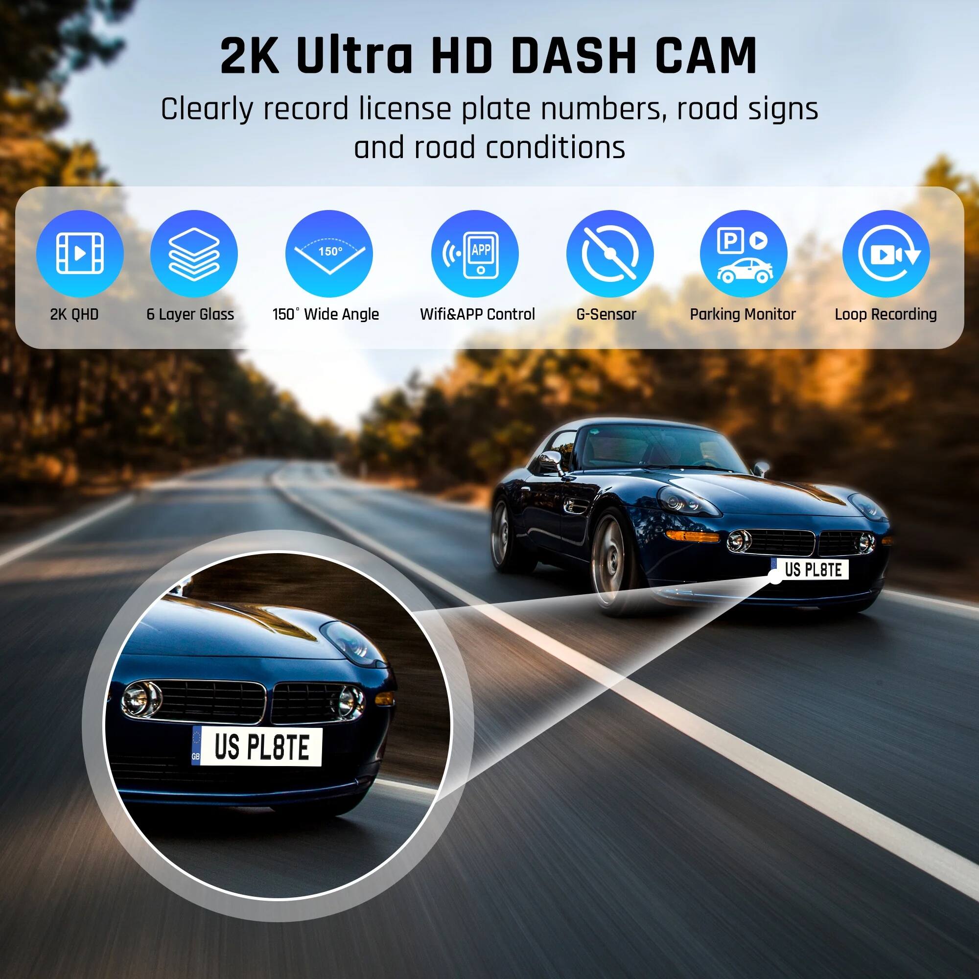 2K Ultra HD DASH CAM  
Clearly record license plate numbers, road signs and road conditions  

- 2K QHD  
- 6 Layer Glass  
- 150° Wide Angle  
- Wifi&APP Control  
- G-Sensor  
- Parking Monitor  
- Loop Recording  

US PL8TE
