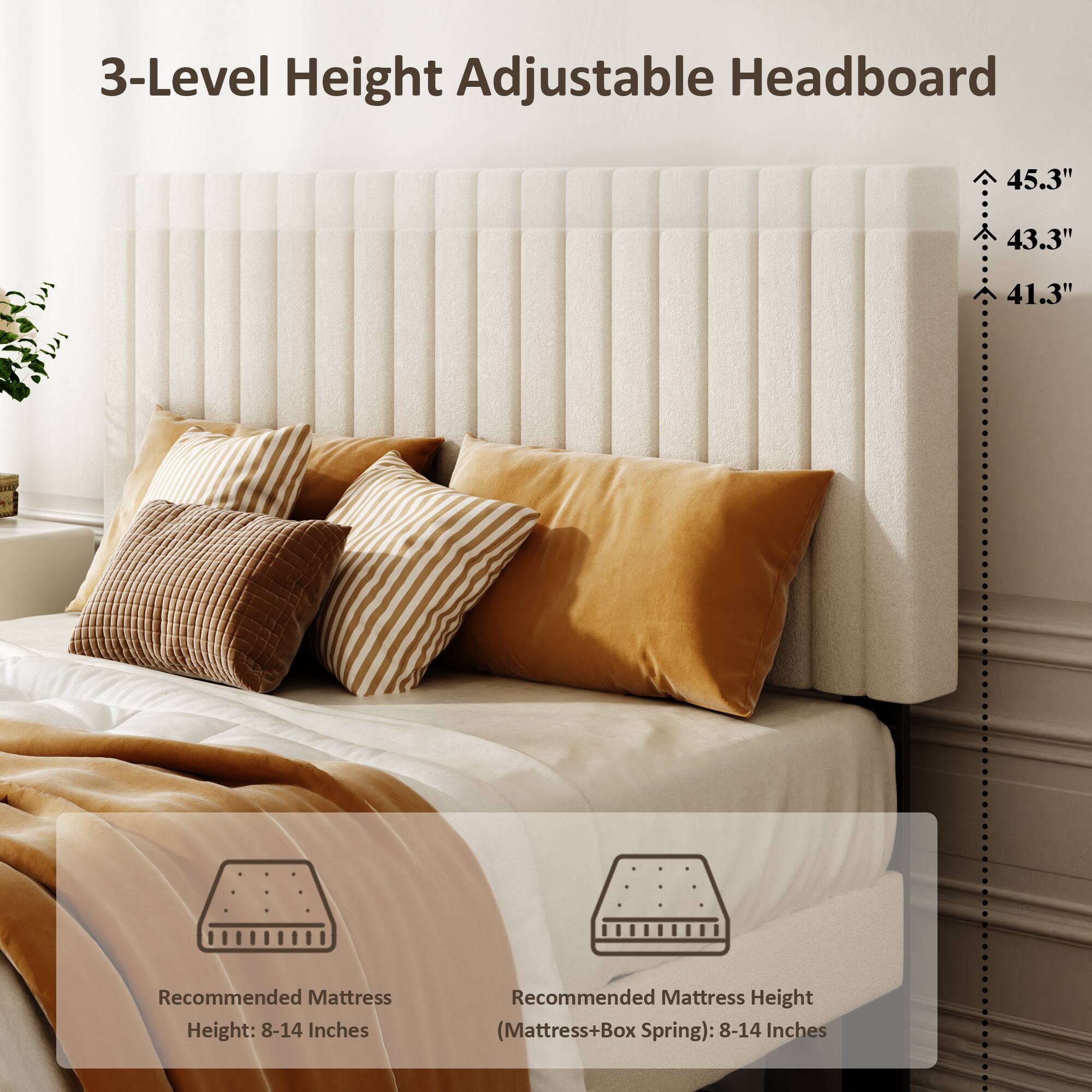 3-Level Height Adjustable Headboard

45.3"  
43.3"  
41.3"  

Recommended Mattress Height: 8-14 Inches  
Recommended Mattress Height (Mattress+Box Spring): 8-14 Inches