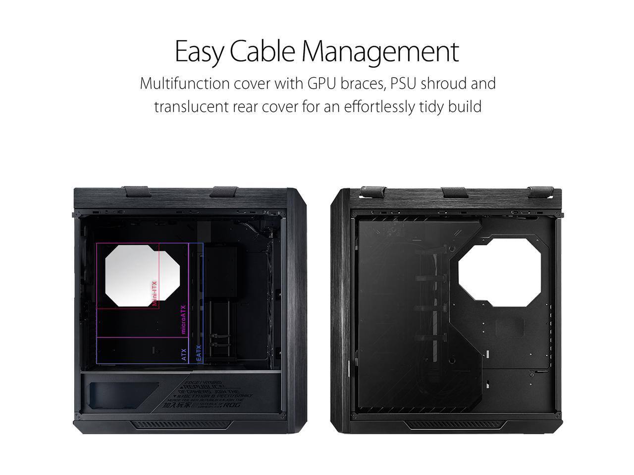 Easy Cable Management  
Multifunction cover with GPU braces, PSU shroud, and translucent rear cover for an effortlessly tidy build  

XTI-intM microATX ATX EATX EDCII HTSAD REPLIEA OE LR 17TND 0 ROG