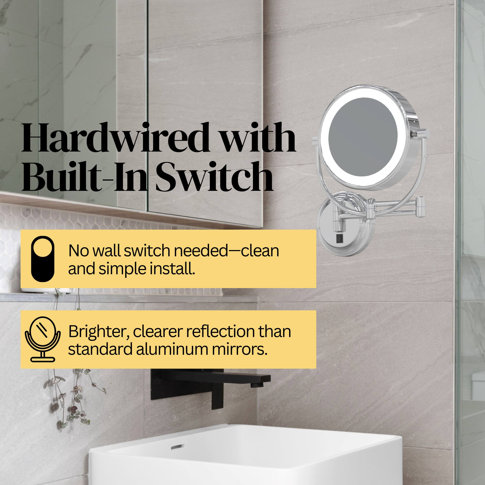 Hardwired with Built-In Switch  
No wall switch needed—clean and simple install.  
Brighter, clearer reflection than standard aluminum mirrors.