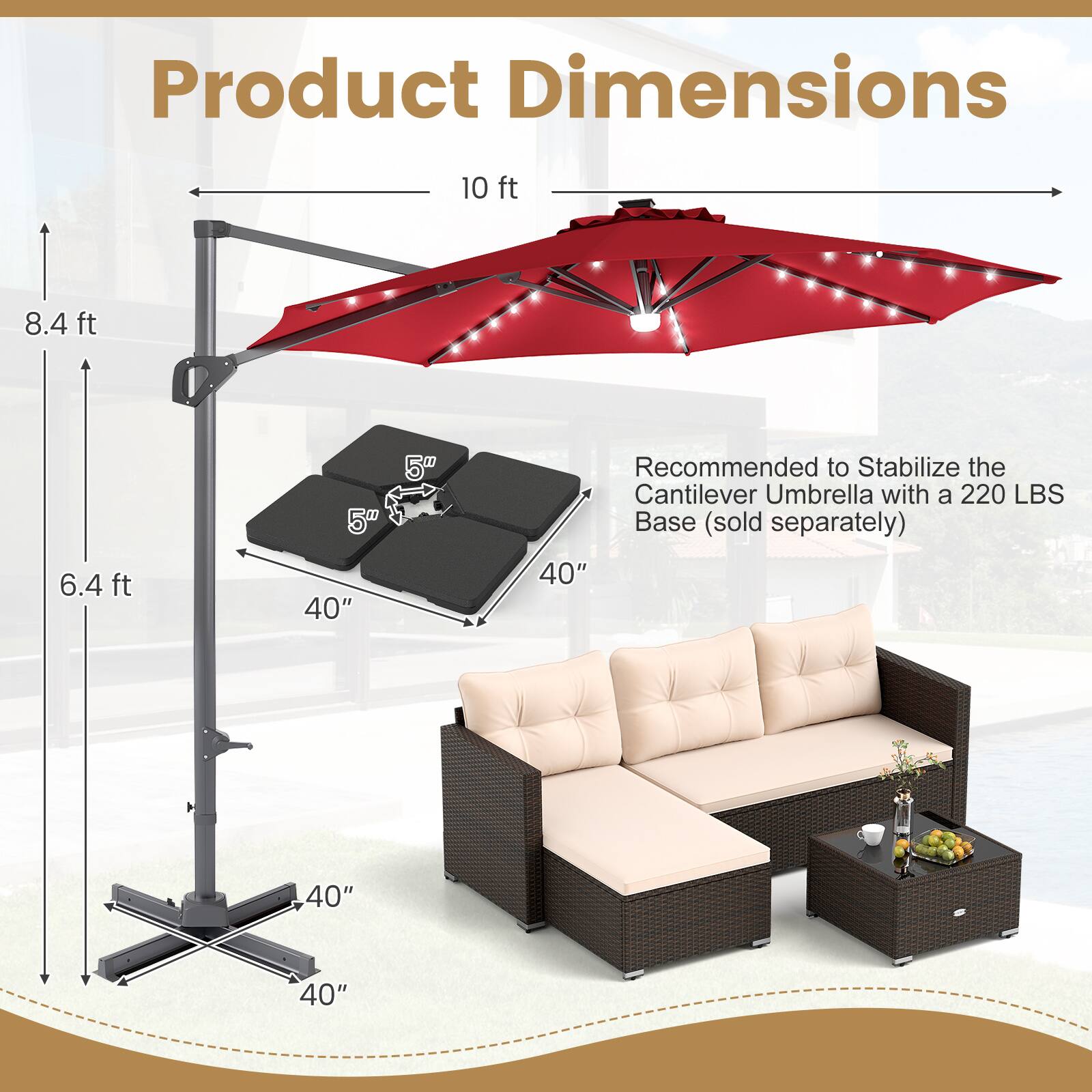 Product Dimensions

- 10 ft
- 8.4 ft
- 6.4 ft
- 5" (base)
- 40" (width)
- 40" (width)
- 40" (width)

Recommended to Stabilize the Cantilever Umbrella with a 220 LBS Base (sold separately)