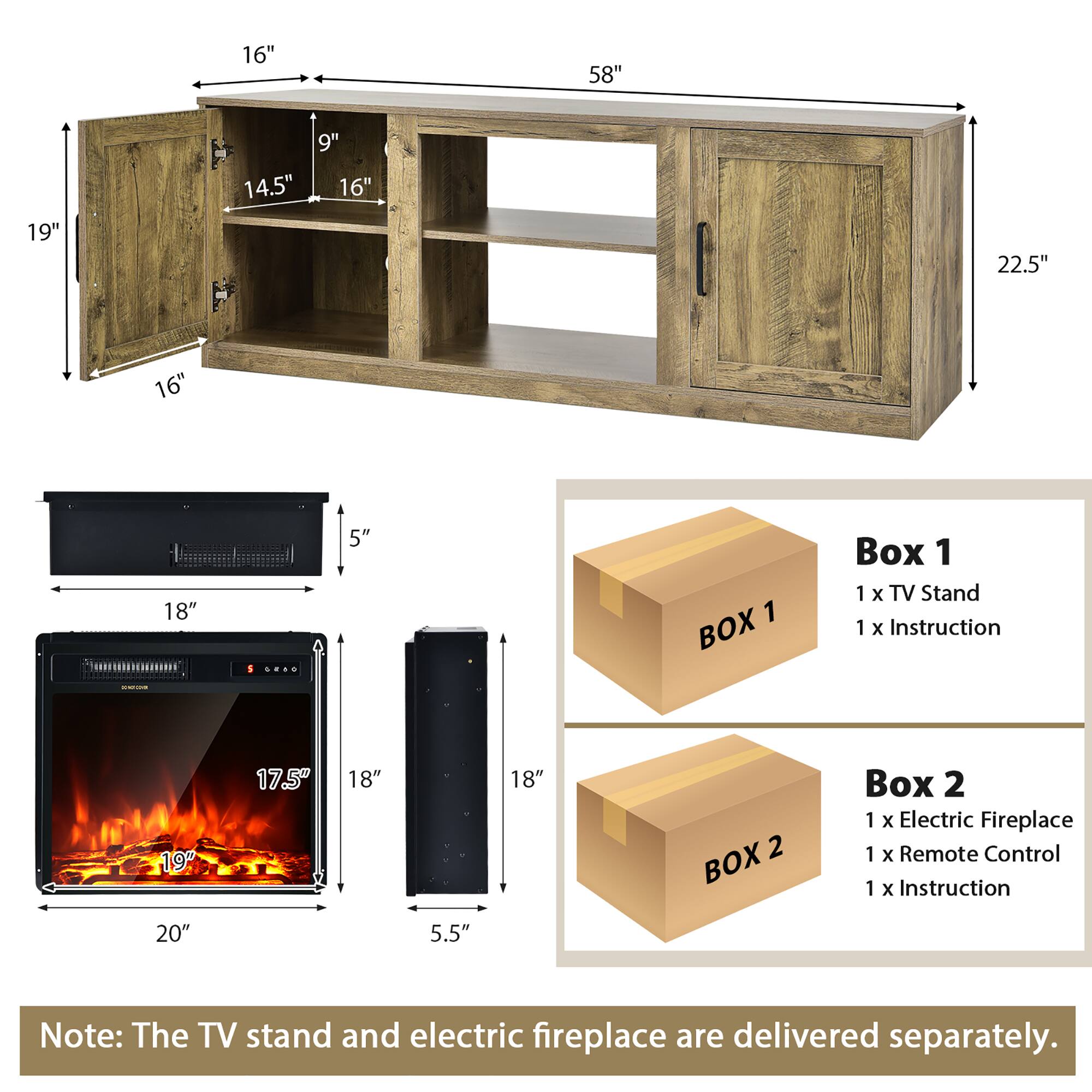 16" 58" 19" 9" 14.5" 16" 22.5" 16" 18" 5" 1 BOX Box 1 1 x TV Stand 1 x Instruction 19" 17.5" 18" 18" 2 BOX Box 2 1 x Electric Fireplace 1 x Remote Control 1 x Instruction 20" 5.5" Note: The TV stand and electric fireplace are delivered separately.
