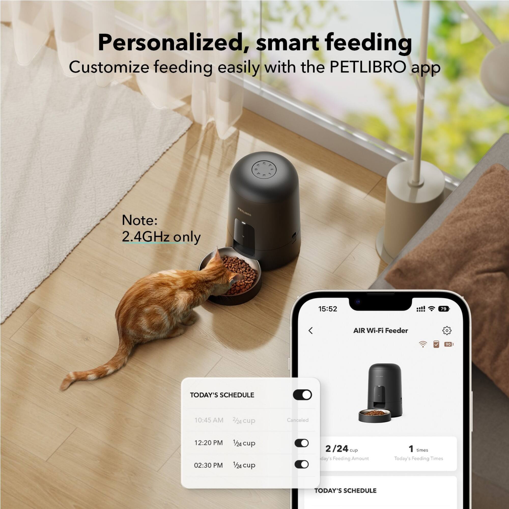 Personalized, smart feeding Customize feeding easily with the PETLIBRO app - - - Note: 2.4GHz only 15:52 79 AIR Wi-Fi Feeder S TODAY'S SCHEDULE 10:45 AM 2/2 cup Canceled 12:20 PM 02:30 PM 1/24 cup 1/24 cup 2/24 tp day's Feeding Amount 1 times Today's Feeding Times TODAY'S SCHEDULE