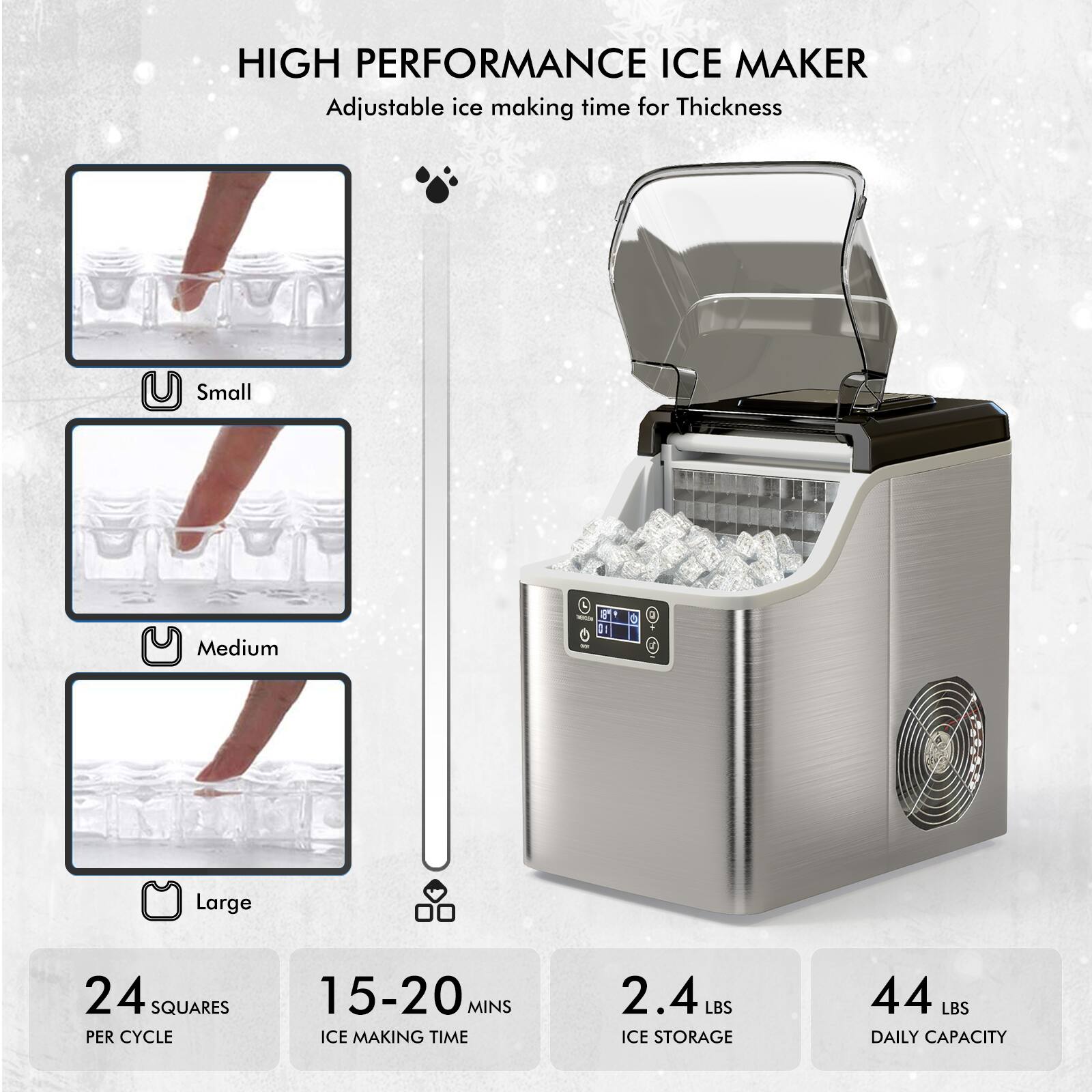HIGH PERFORMANCE ICE MAKER Adjustable ice making time for Thickness Small Medium Large 24 SQUARES PER CYCLE 15-20 MINS ICE MAKING TIME 2.4 LBS ICE STORAGE 44 LBS DAILY CAPACITY