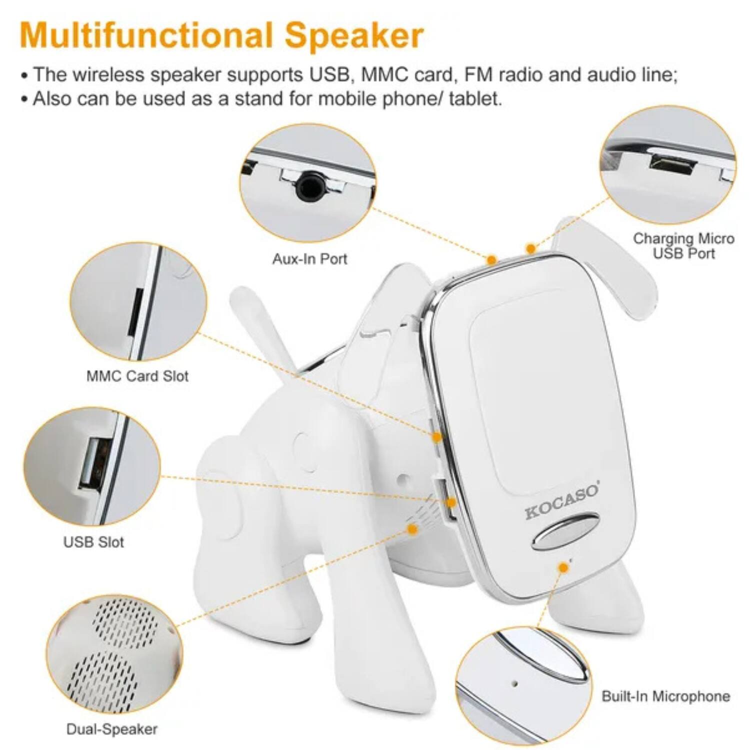 Multifunctional Speaker

- The wireless speaker supports USB, MMC card, FM radio and audio line;
- Also can be used as a stand for mobile phone/ tablet.

- Aux-In Port
- MMC Card Slot
- USB Slot
- Charging Micro USB Port
- Dual-Speaker
- Built-In Microphone

KOCASO