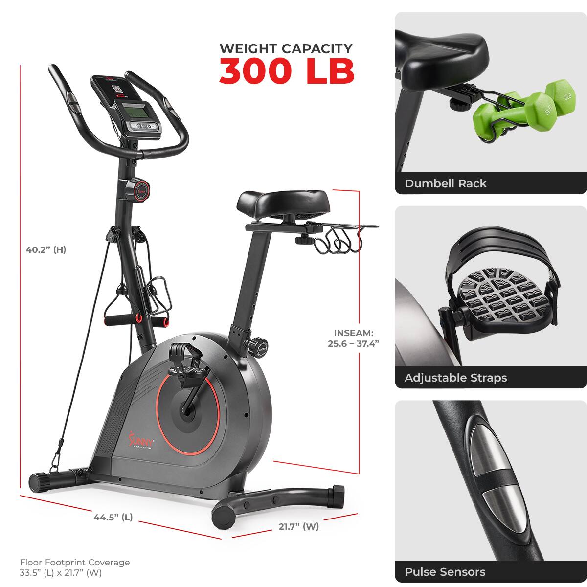WEIGHT CAPACITY 300 LB

Dumbbell Rack
40.2" (H)

INSEAM: 25.6 - 37.4"
Adjustable Straps

SUNNY
44.5" (L)
21.7" (W)

Floor Footprint Coverage 33.5" (L) x 21.7" (W)

Pulse Sensors