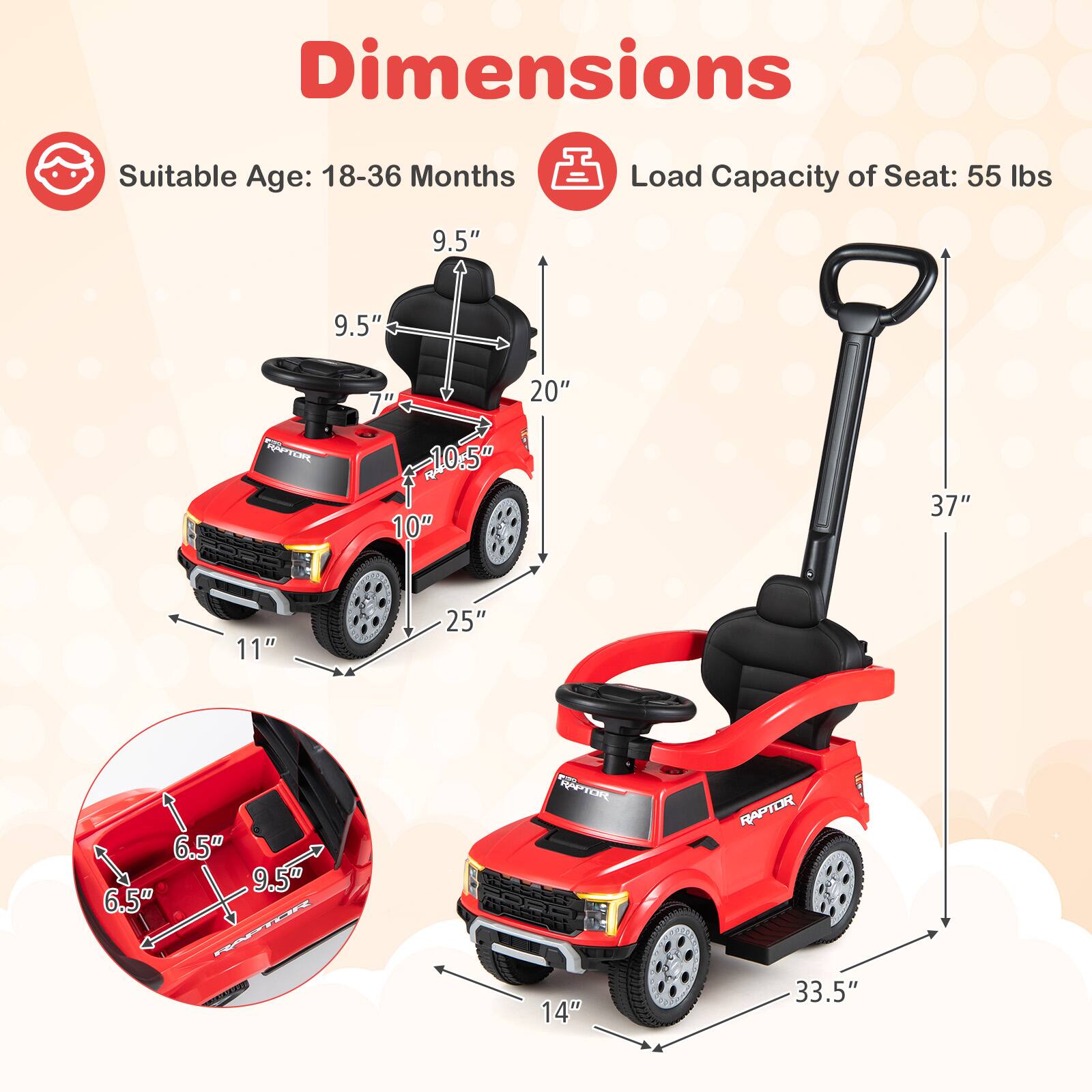 Dimensions  
Suitable Age: 18-36 Months  
Load Capacity of Seat: 55 lbs  

9.5"  
9.5"  
7"  
20"  
10.5"  
10"  
37"  
11"  
25"  
6.5"  
9.5"  
9"  
6.5"  
14"  
33.5"