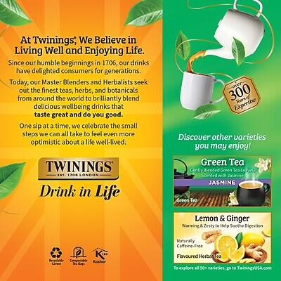 At Twinings, We Believe in Living Well and Enjoying Life. Since our humble beginnings in 1706, our drinks have delighted consumers for generations. Today, our Master Blenders and Herbalists seek out the finest teas, herbs, and botanicals from around the world to brilliantly blend delicious wellbeing drinks that taste great and do you good. One sip at a time, we celebrate the small steps we can all take to feel even more optimistic about a life well-lived.

TWININGS 1706 LONDON

Drink in Life over 300 Years of Expertise

Discover other varieties you may enjoy!

Green Tea
Gently Blended Green Tea Scented with Jasmine

JASMINE Green Tea

Lemon & Ginger
Warming & Zesty to Help Soothe Digestion

Naturally Caffeine-Free Flavoured Herbal Tea

To explore all 50+ varieties, go to TwiningsUSA.com

Kosher
Naturally Caffeine-Free