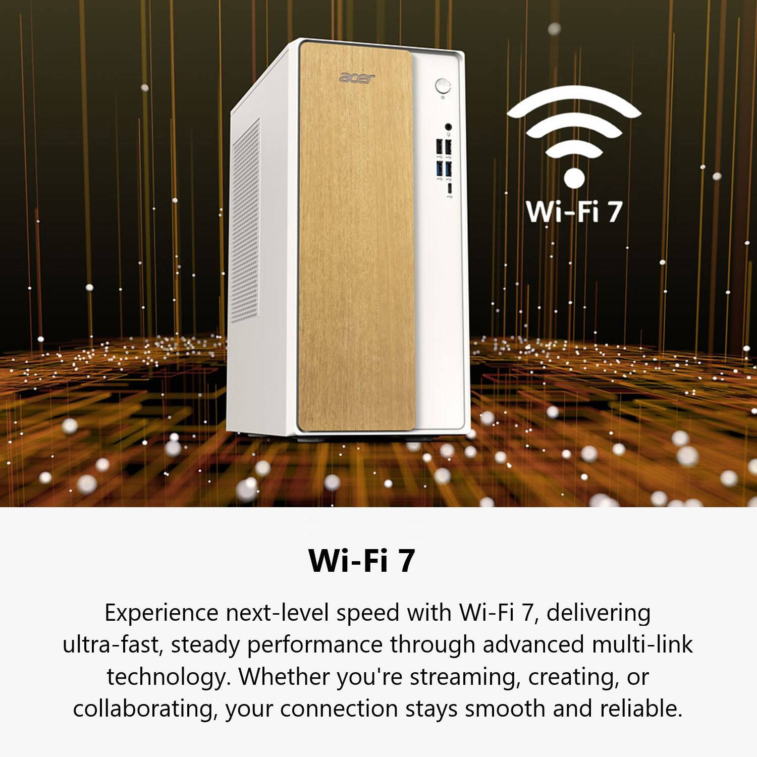 Wi-Fi 7

Experience next-level speed with Wi-Fi 7, delivering ultra-fast, steady performance through advanced multi-link technology. Whether you're streaming, creating, or collaborating, your connection stays smooth and reliable.