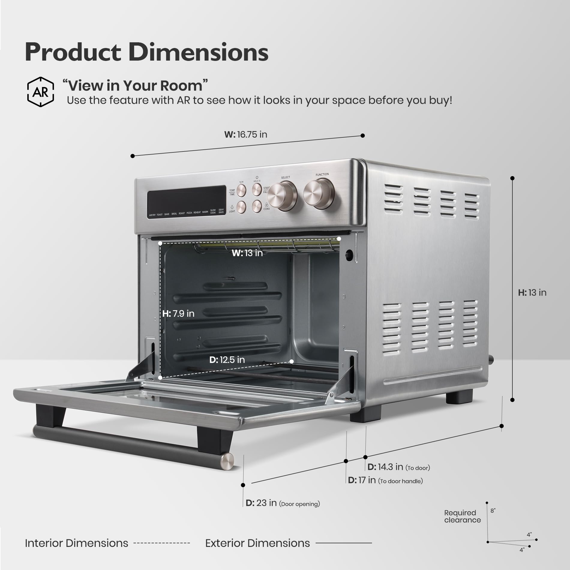 Product Dimensions

"View in Your Room"
Use the feature with AR to see how it looks in your space before you buy!

W: 16.75 in  
H: 13 in  
D: 23 in (Door opening)  
D: 17 in (to door handle)  
D: 14.3 in (to door)  
D: 12.5 in  

Interior Dimensions  
Exterior Dimensions  

Required clearance: 4"