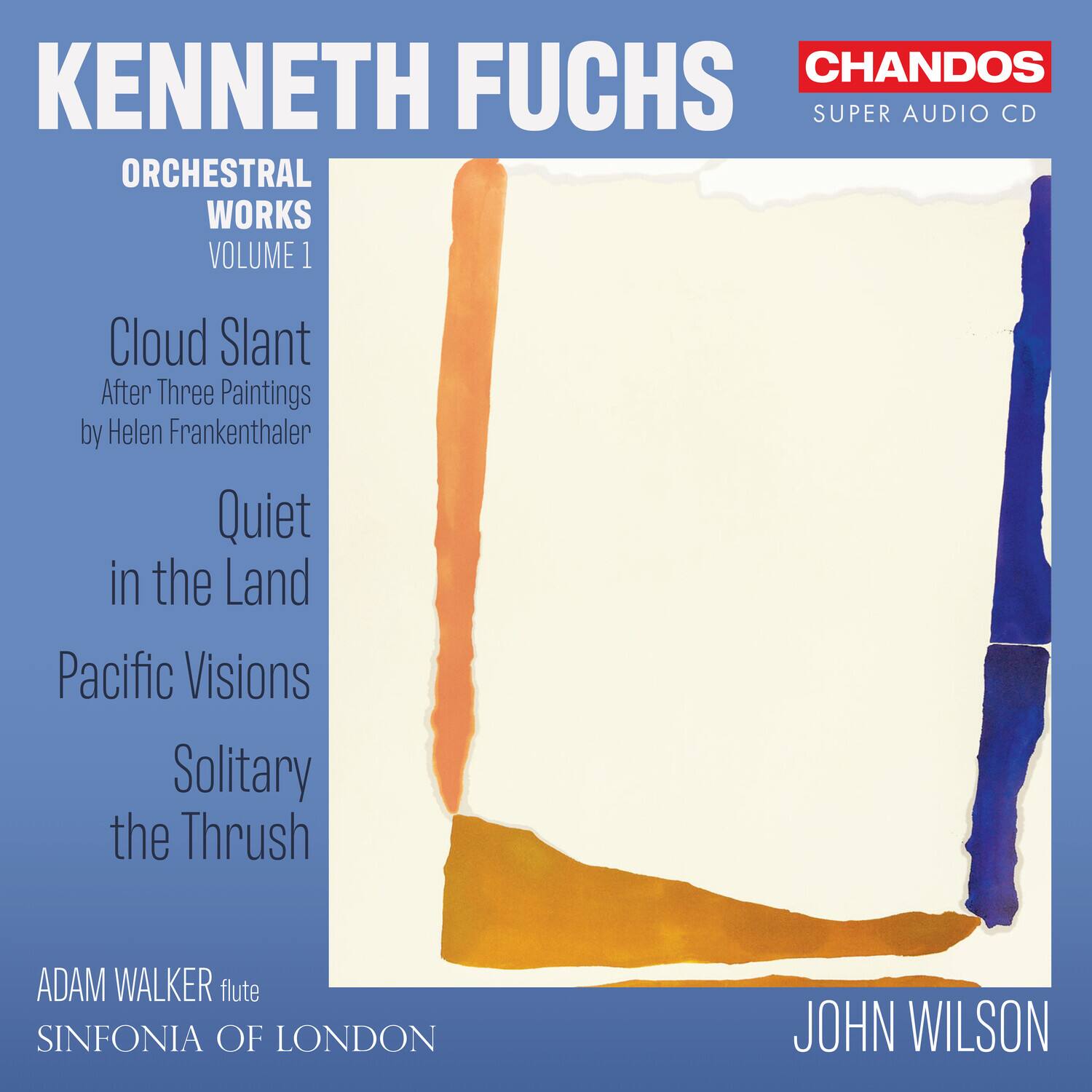 KENNETH FUCHS  
ORCHESTRAL WORKS  
VOLUME 1  

Cloud Slant  
After Three Paintings by Helen Frankenthaler  

Quiet in the Land  
Pacific Visions  
Solitary the Thrush  

ADAM WALKER flute  
SINFONIA OF LONDON  
JOHN WILSON  

CHANDOS  
SUPER AUDIO CD