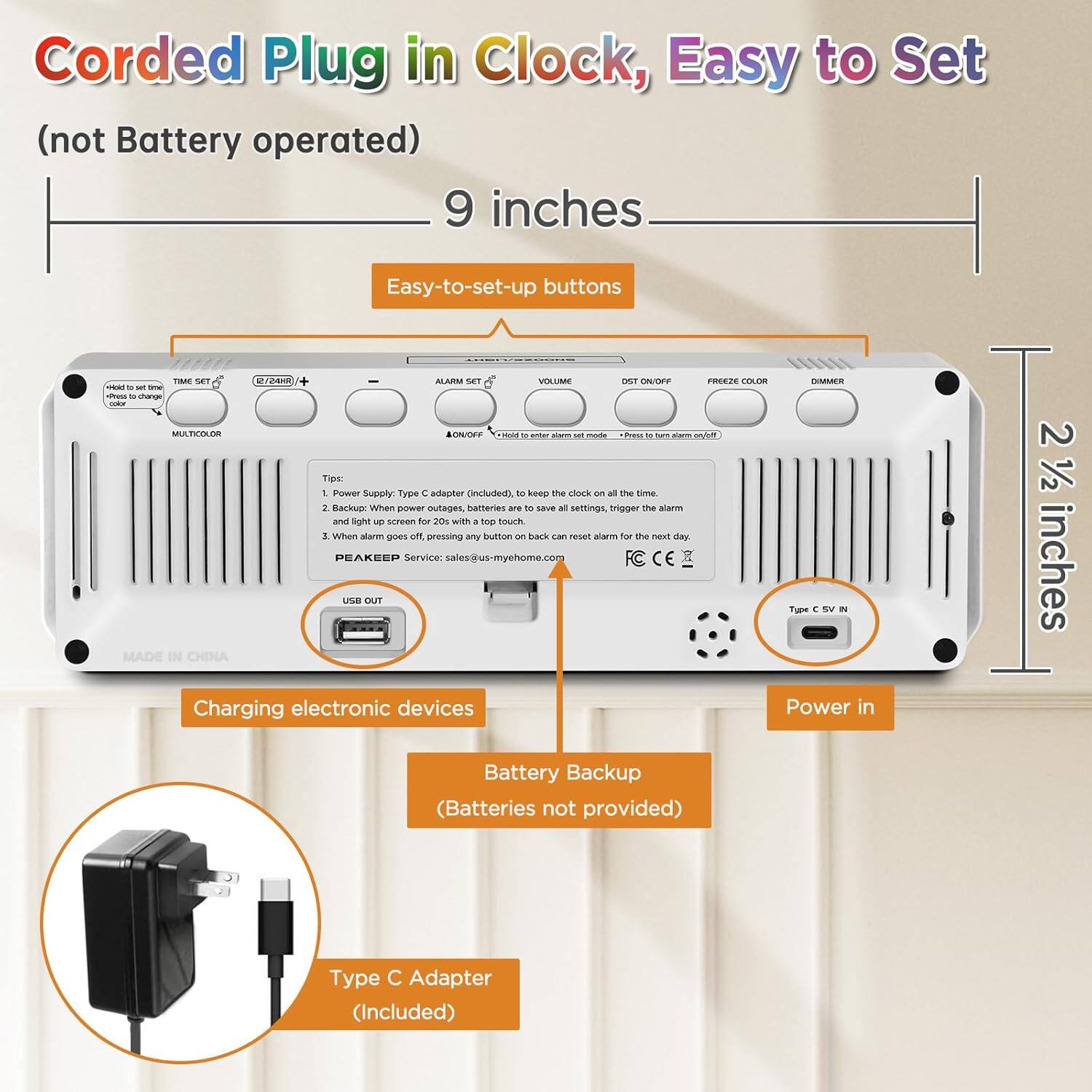 Corded Plug in Clock, Easy to Set (not Battery operated)  
9 inches  
Easy-to-set-up buttons  

1. Power Supply: Type C adapter (Included) to keep the clock on all the time.  
2. Backup: When power outages, batteries are to save all settings, trigger the alarm and light up screen for 20s with a top touch.  
3. When power goes off, pressing any button back can reset alarm for the next day.  

PEAKEEP Service: sales@us-myhome.com  

Charging electronic devices  
Battery Backup (Batteries not provided)  
Type C Adapter (Included)  

Made in China