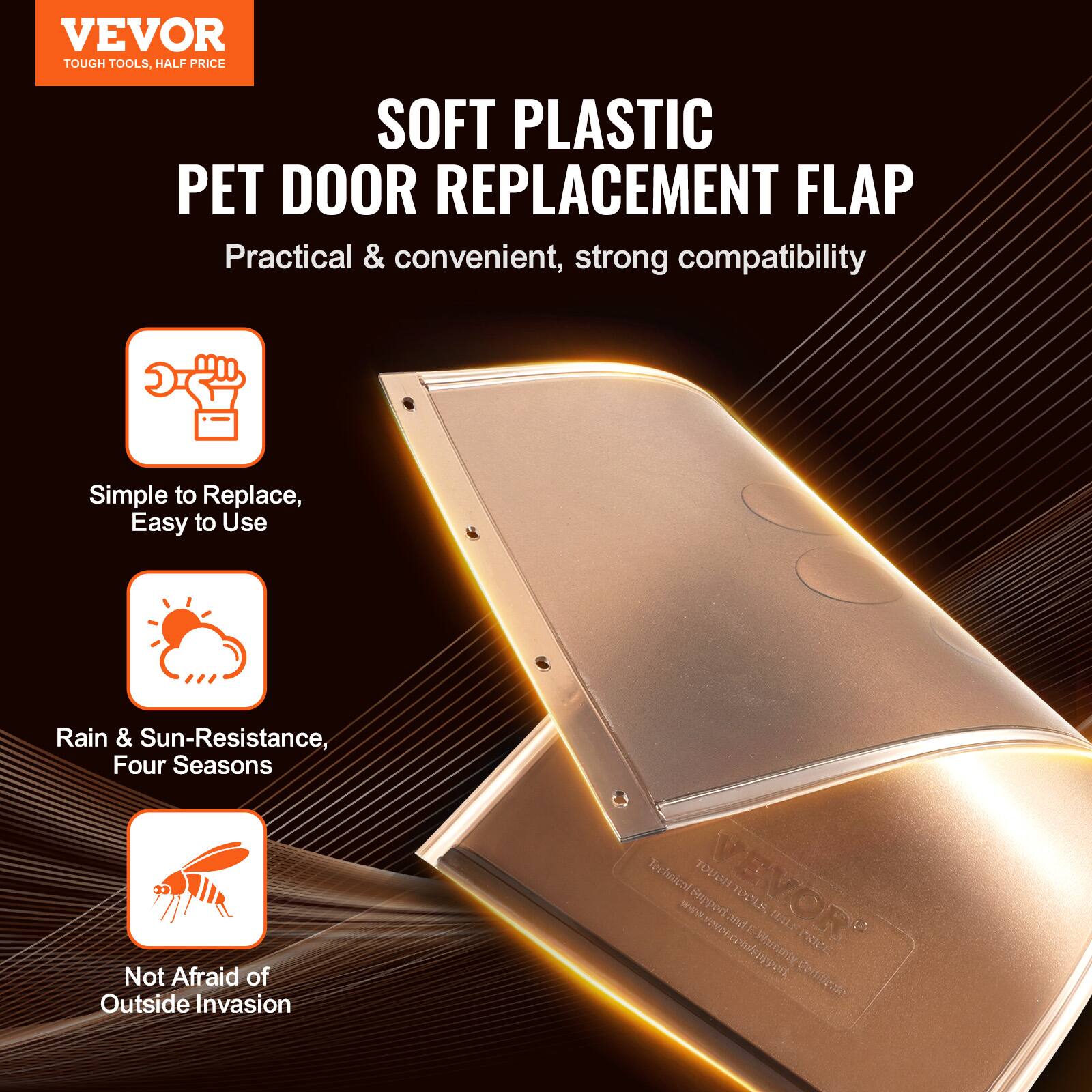 VEVOR  
TOUGH TOOLS, HALF PRICE  

SOFT PLASTIC PET DOOR REPLACEMENT FLAP  
Practical & convenient, strong compatibility  

Simple to Replace, Easy to Use  

Rain & Sun-Resistance, Four Seasons  

Not Afraid of Outside Invasion  

VEVOR  
Technical Support: www.vevor.com/support  
www.vevor.com/spgrt cemfnppet  

Certified PRICE