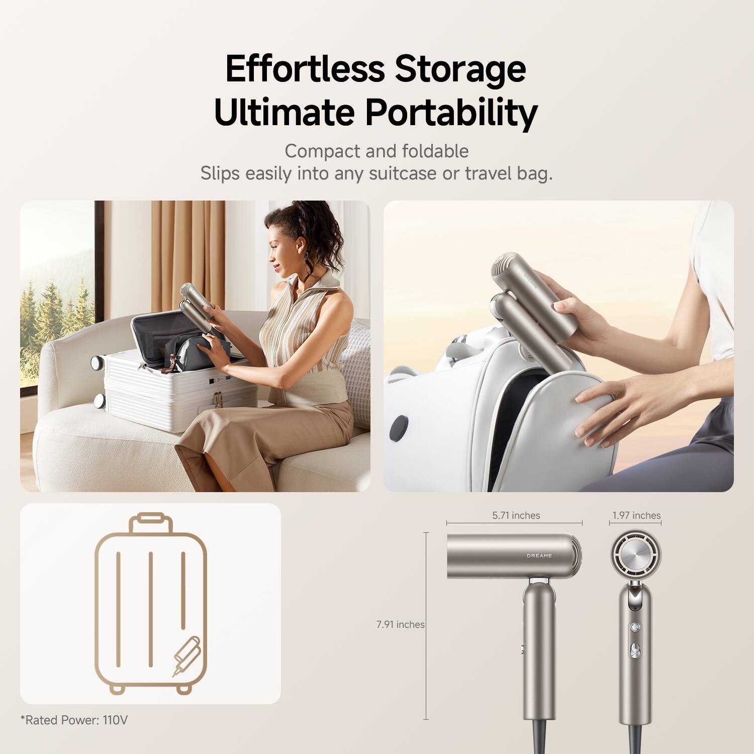 Effortless Storage  
Ultimate Portability  

Compact and foldable  
Slips easily into any suitcase or travel bag.  

5.71 inches  
1.97 inches  
7.91 inches  

Rated Power: 110V