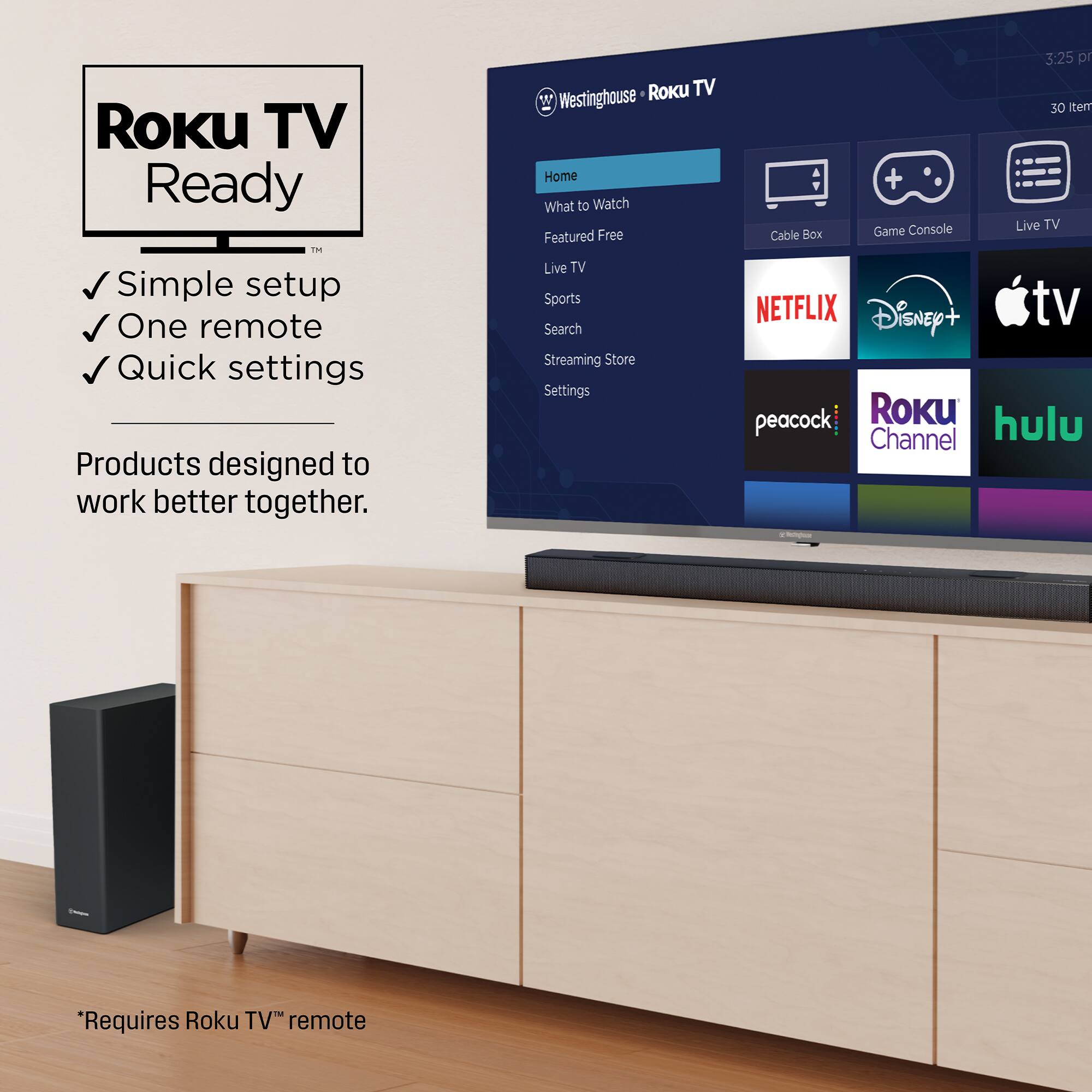 Roku TV Ready  
✓ Simple setup  
✓ One remote  
✓ Quick settings  

Products designed to work better together.  

*Requires Roku TV™ remote  

Westinghouse • Roku TV  

Home  
What to Watch  
Featured Free  
Live TV  
Sports  
Search  
Streaming Store  
Settings  

Cable Box  
Game Console  
Live TV  

NETFLIX  
Disney+  
Apple TV  
peacock  
Roku Channel  
hulu  

3:25 pm  
30 items