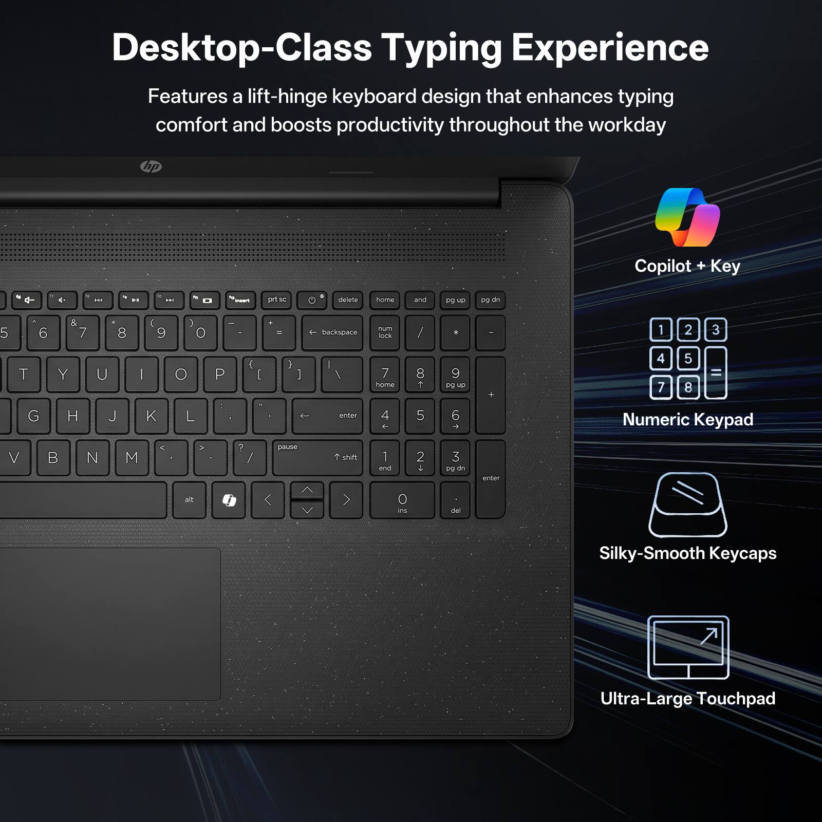 Desktop-Class Typing Experience  
Features a lift-hinge keyboard design that enhances typing comfort and boosts productivity throughout the workday  

Copilot + Key  
Numeric Keypad  
Silky-Smooth Keycaps  
Ultra-Large Touchpad