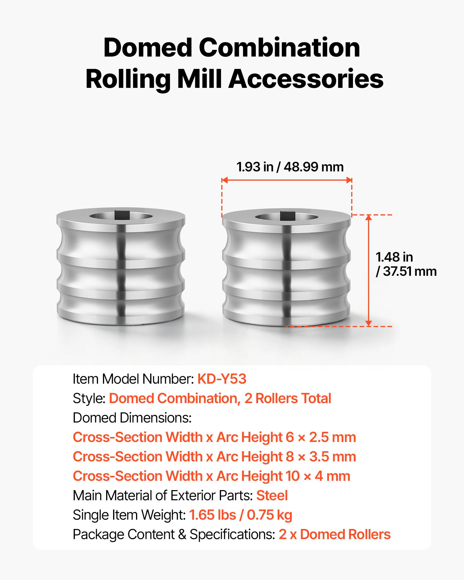Domed Combination Rolling Mill Accessories

1.93 in / 48.99 mm  
1.48 in / 37.51 mm

Item Model Number: KD-Y53  
Style: Domed Combination, 2 Rollers Total  
Domed Dimensions:  
- Cross-Section Width x Arc Height 6 x 2.5 mm  
- Cross-Section Width x Arc Height 8 x 3.5 mm  
- Cross-Section Width x Arc Height 10 x 4 mm  

Main Material of Exterior Parts: Steel  
Single Item Weight: 1.65 lbs / 0.75 kg  
Package Content & Specifications: 2 x Domed Rollers