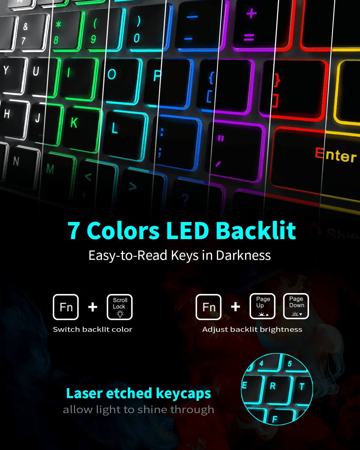 7 Colors LED Backlit  
Easy-to-Read Keys in Darkness  

Fn + Scroll Lock  
Switch backlit color  

Fn + Page Up / Page Down  
Adjust backlit brightness  

Laser etched keycaps  
allow light to shine through