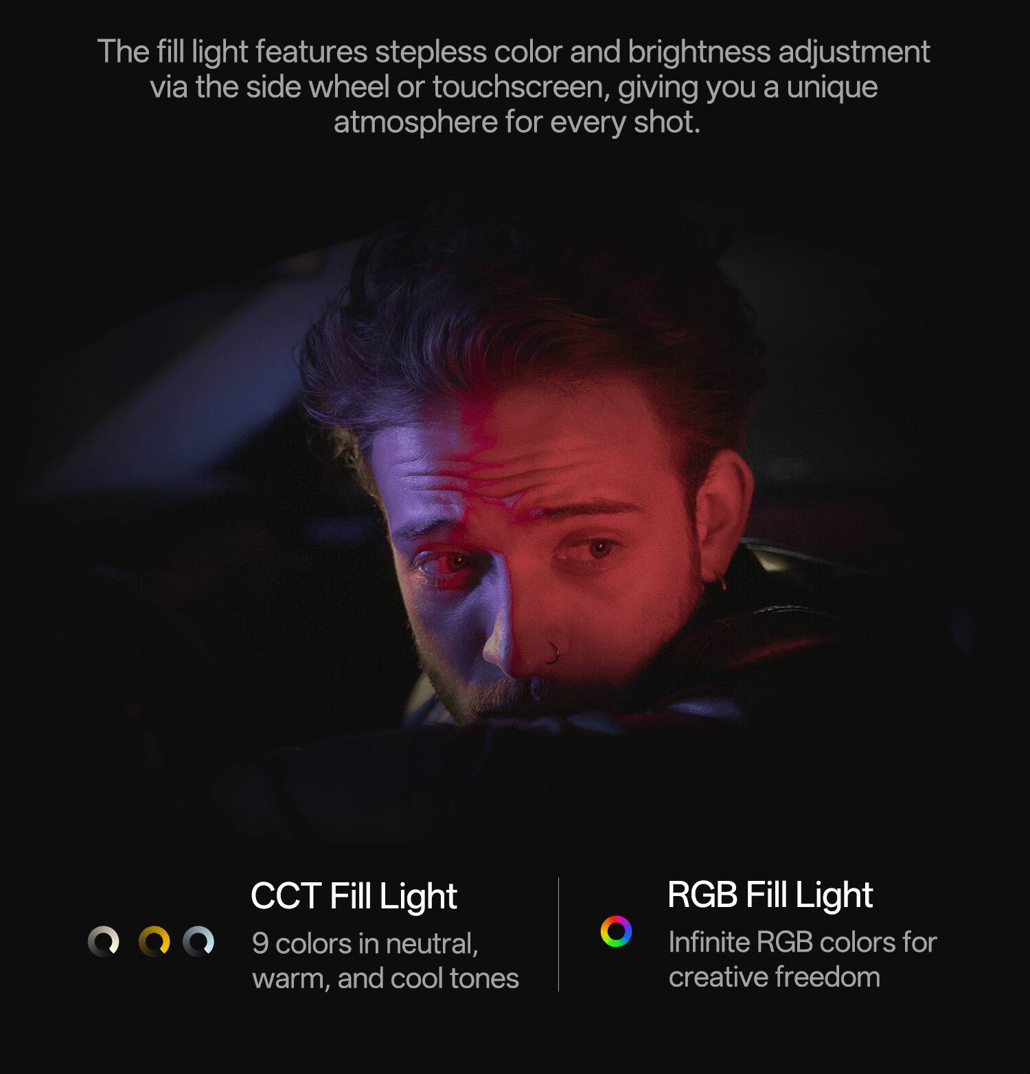 The fill light features stepless color and brightness adjustment via the side wheel or touchscreen, giving you a unique atmosphere for every shot.

CCT Fill Light
9 colors in neutral, warm, and cool tones

RGB Fill Light
Infinite RGB colors for creative freedom