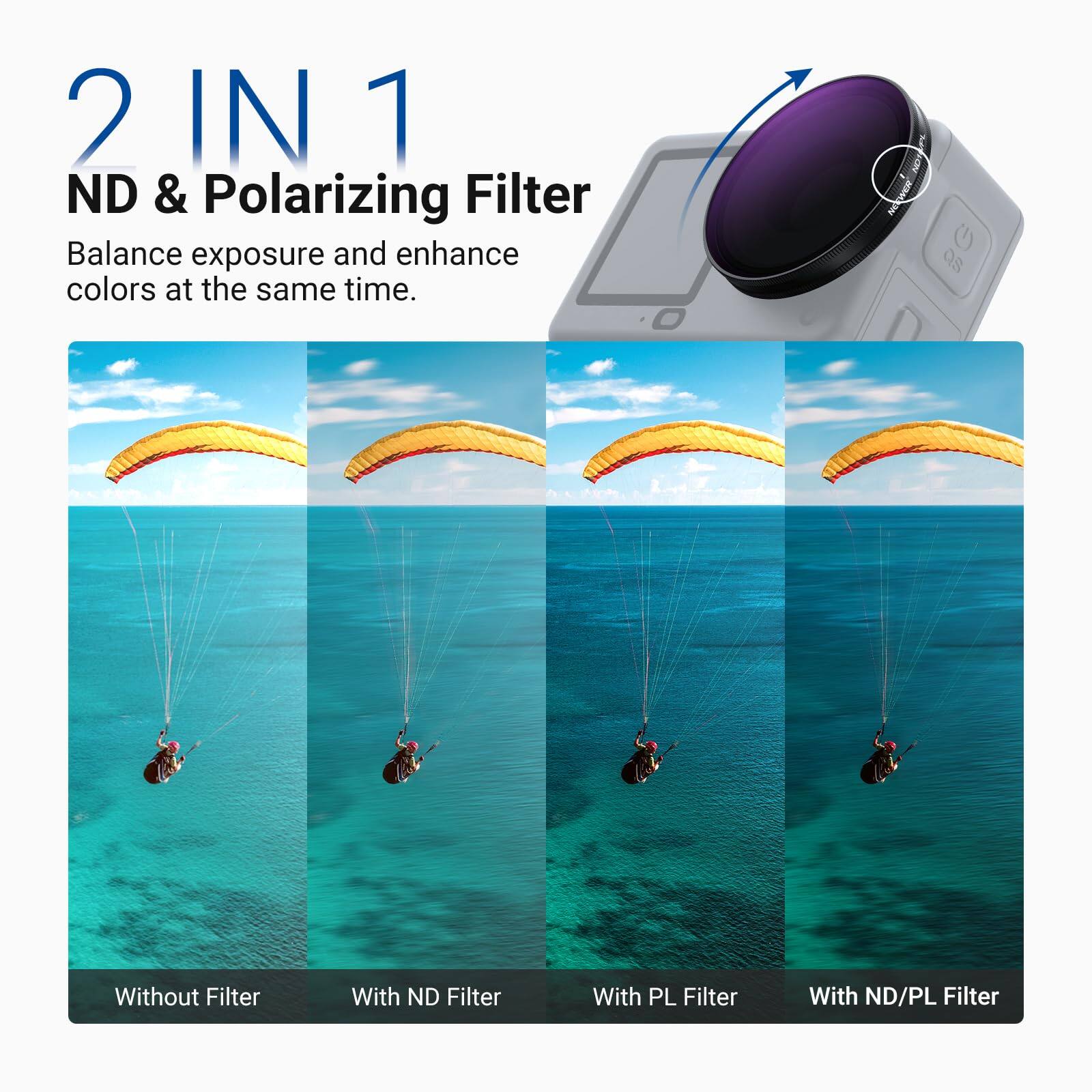 2 IN 1  
ND & Polarizing Filter  
Balance exposure and enhance colors at the same time.  

Without Filter  
With ND Filter  
With PL Filter  
With ND/PL Filter
