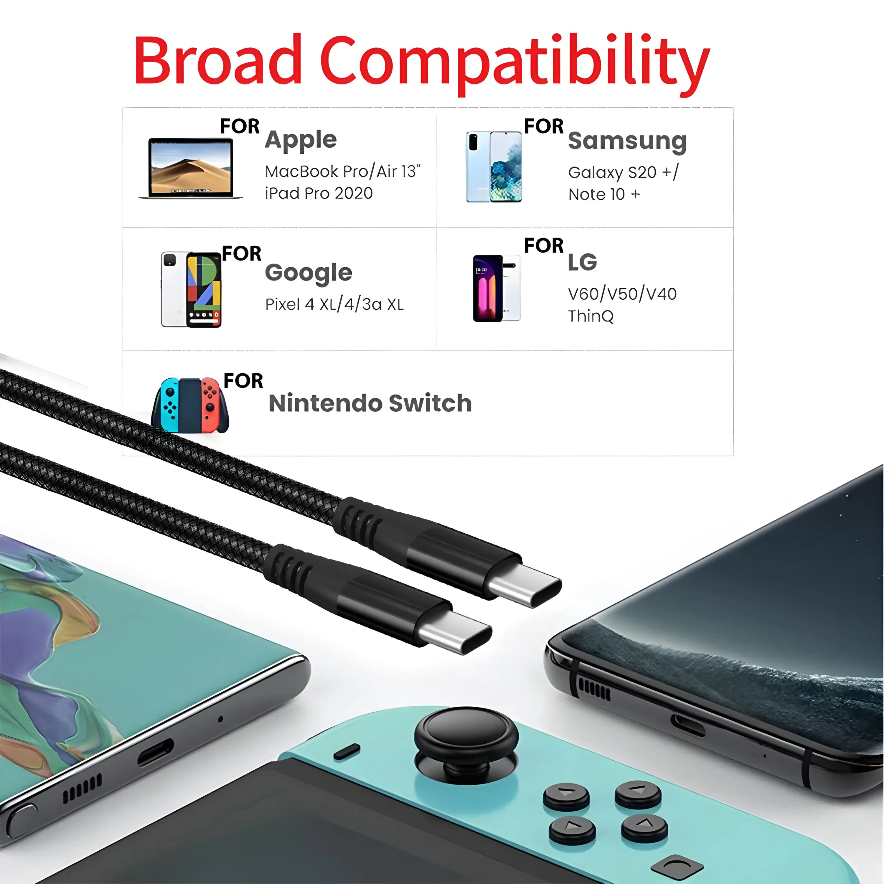 Broad Compatibility

FOR Apple  
MacBook Pro/Air 13"  
iPad Pro 2020  

FOR Google  
Pixel 4 XL/4/3a XL  

FOR Nintendo Switch  

FOR Samsung  
Galaxy S20 +/  
Note 10 +  

FOR LG  
V60/V50/V40  
ThinQ