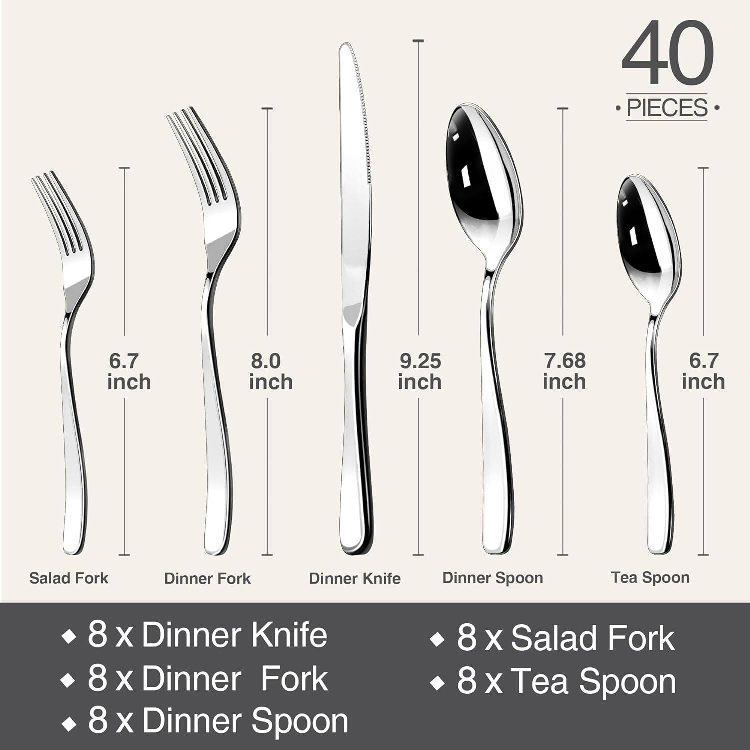 40 PIECES

6.7 inch Salad Fork  
8.0 inch Dinner Fork  
9.25 inch Dinner Knife  
7.68 inch Dinner Spoon  
6.7 inch Tea Spoon  

8 x Dinner Knife  
8 x Dinner Fork  
8 x Dinner Spoon  
8 x Salad Fork  
8 x Tea Spoon