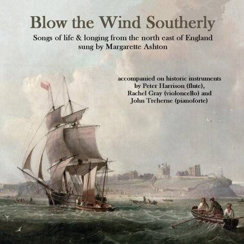 Blow the Wind Southerly  
Songs of life & longing from the north east of England sung by Margarette Ashton  
accompanied on historic instruments by Peter Harrison (flute), Rachel Gray (violoncello) and John Treherne (pianoforte)