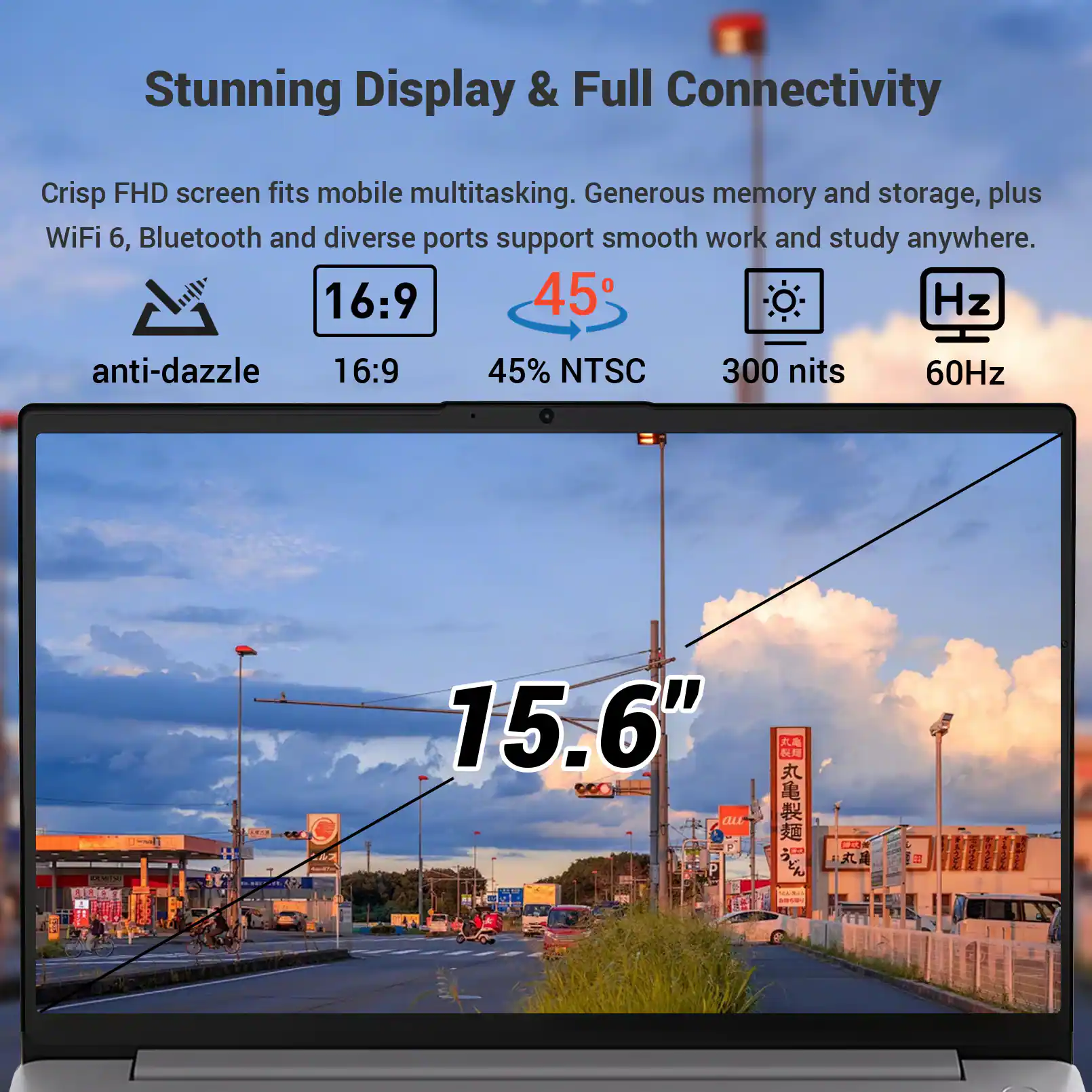 Stunning Display & Full Connectivity  
Crisp FHD screen fits mobile multitasking. Generous memory and storage, plus WiFi 6, Bluetooth and diverse ports support smooth work and study anywhere.  
16:9  
anti-dazzle  
16:9  
45% NTSC  
300 nits  
60Hz  
15.6"