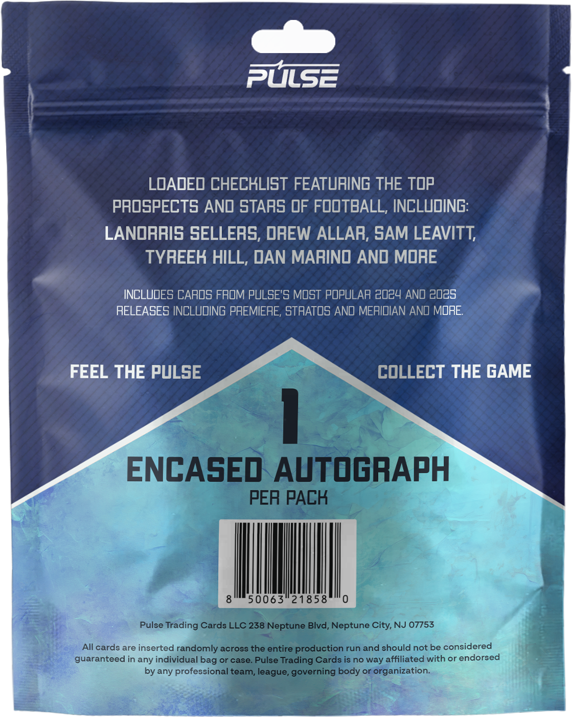 PULSE

LOADED CHECKLIST FEATURING THE TOP PROSPECTS AND STARS OF FOOTBALL, INCLUDING:
LANDRIS SELLERS, DREW ALLAR, SAM LEAVITT, TYREEK HILL, DAN MARINO AND MORE

INCLUDES CARDS FROM PULSE'S MOST POPULAR 2024 AND 2025 RELEASES INCLUDING PREMIERE, STRATOS AND MERIDIAN AND MORE.

FEEL THE PULSE COLLECT THE GAME

ENCASED AUTOGRAPH PER PACK

Pulse Trading Cards LLC 238 Neptune Blvd, Neptune City, NJ 07753

All cards are inserted randomly across the entire production run and should not be considered guaranteed in any individual bag or case. Pulse Trading Cards is no way affiliated with or endorsed by any professional team, league, governing body or organization.