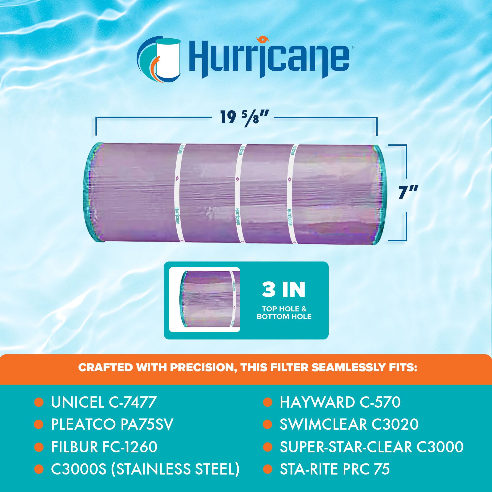 Hurricane

19 5/8" x 7"

3 IN TOP HOLE & BOTTOM HOLE

CRAFTED WITH PRECISION, THIS FILTER SEAMLESSLY FITS:

- UNICEL C-7477
- PLEATCO PA75SV
- FILBUR FC-1260
- C3000S (STAINLESS STEEL)
- HAYWARD C-570
- SWIMCLEAR C3020
- SUPER-STAR-CLEAR C3000
- STA-RITE PRC 75