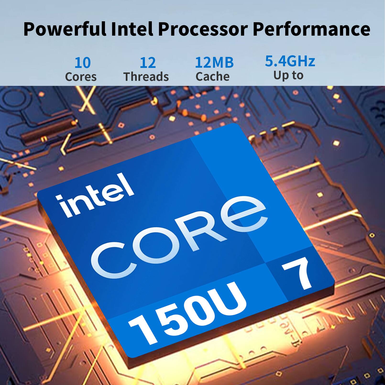 Powerful Intel Processor Performance  
10 Cores  
12 Threads  
12MB Cache  
5.4GHz Up to  
Intel CORE 7 150U