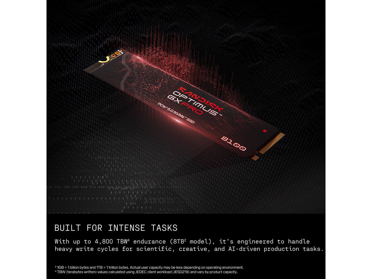 PCle 5.0 NVMe OPTIMUS SSD  
8100  
BUILT FOR INTENSE TASKS  
With up to 4,800 TBW4 endurance (8TB2 model), it's engineered to handle heavy write cycles for scientific, creative, and AI-driven production tasks.  
1GB = 1 billion bytes and 1TB = 1 trillion bytes. Actual user capacity may be less depending on operating environment.  
4 TBW (terabytes written) values calculated using JEDEC client workload (JESD219) and vary by product capacity.