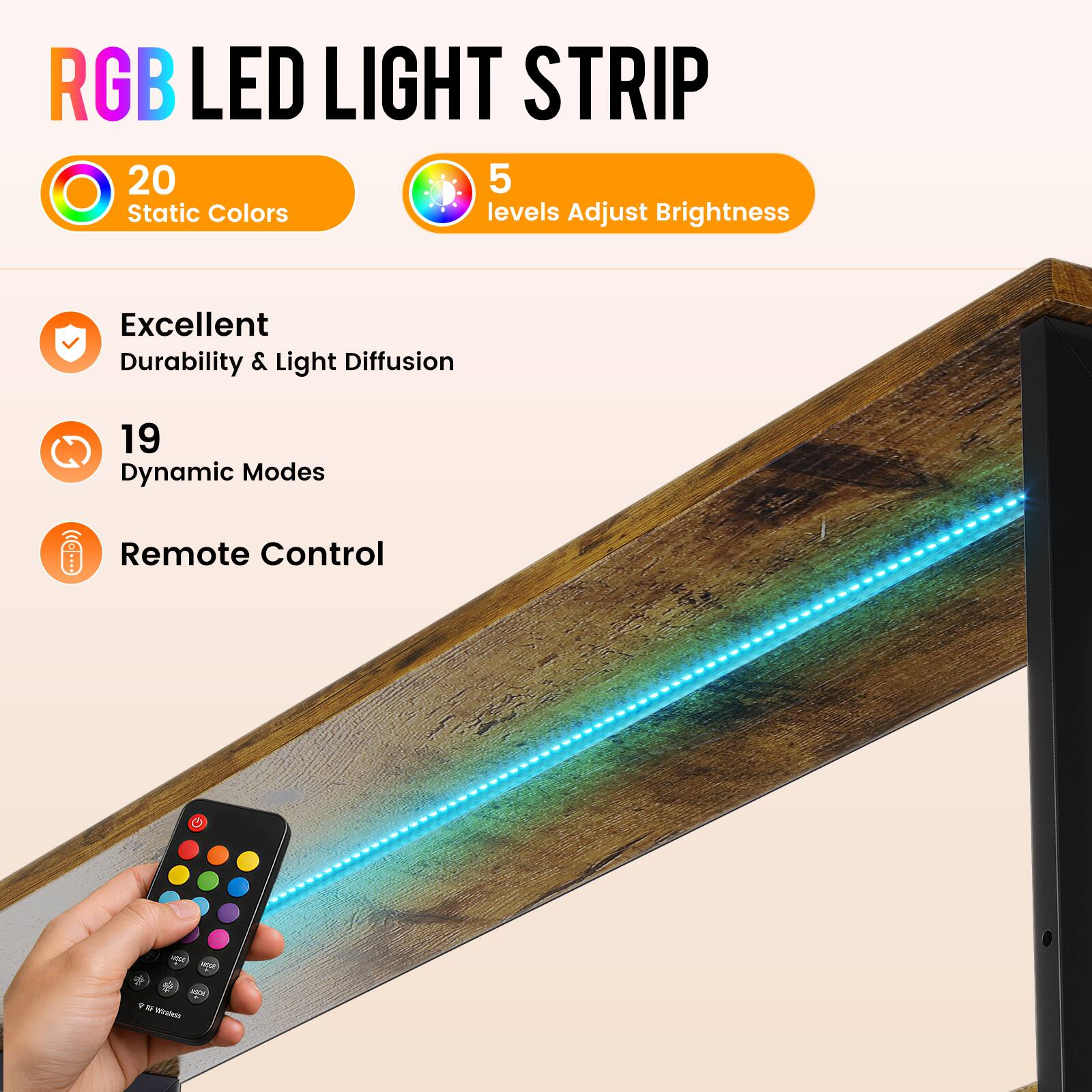 RGB LED LIGHT STRIP

20 Static Colors
5 levels Adjust Brightness

Excellent Durability & Light Diffusion

19 Dynamic Modes

Remote Control