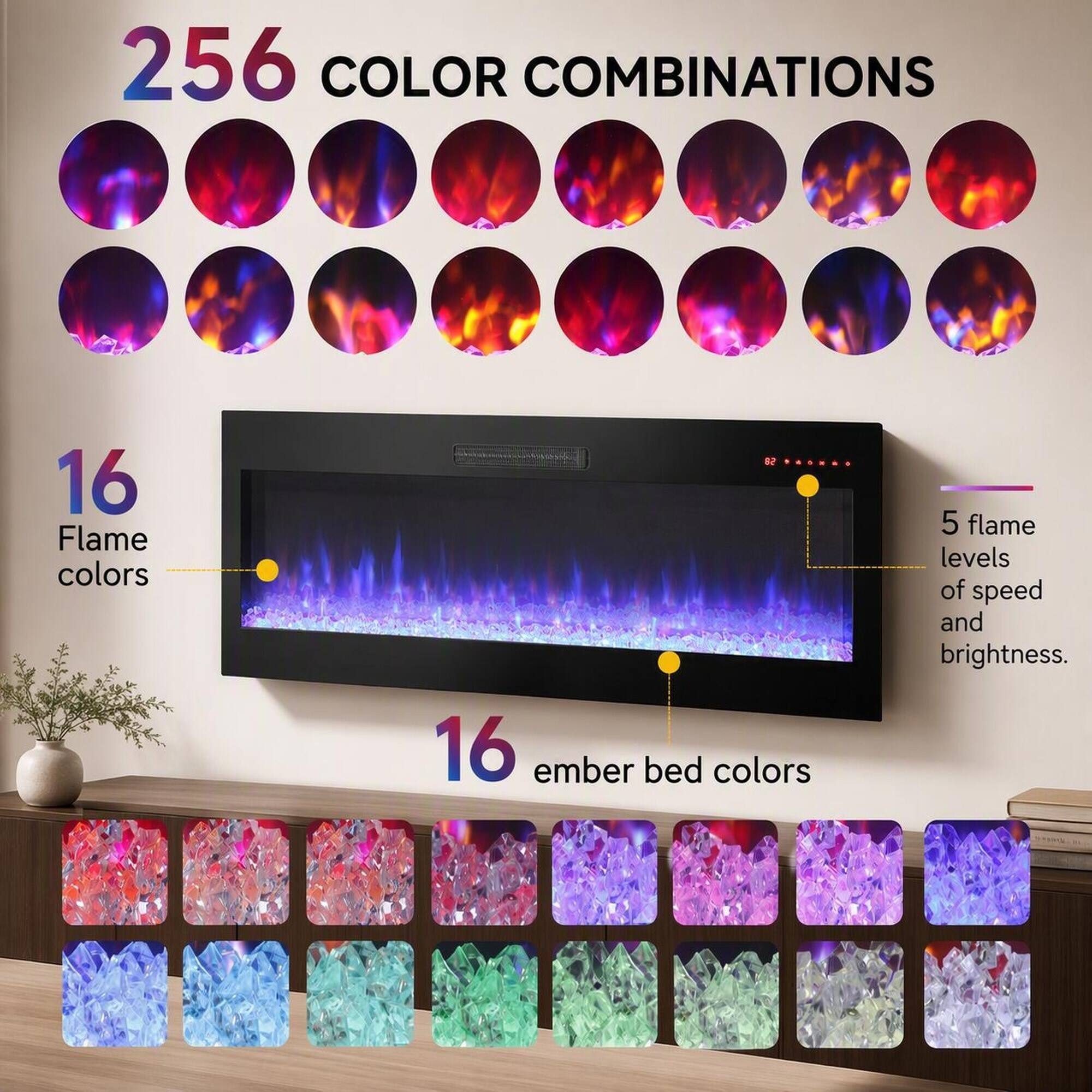 256 COLOR COMBINATIONS

16 Flame colors

16 ember bed colors

5 flame levels of speed and brightness.