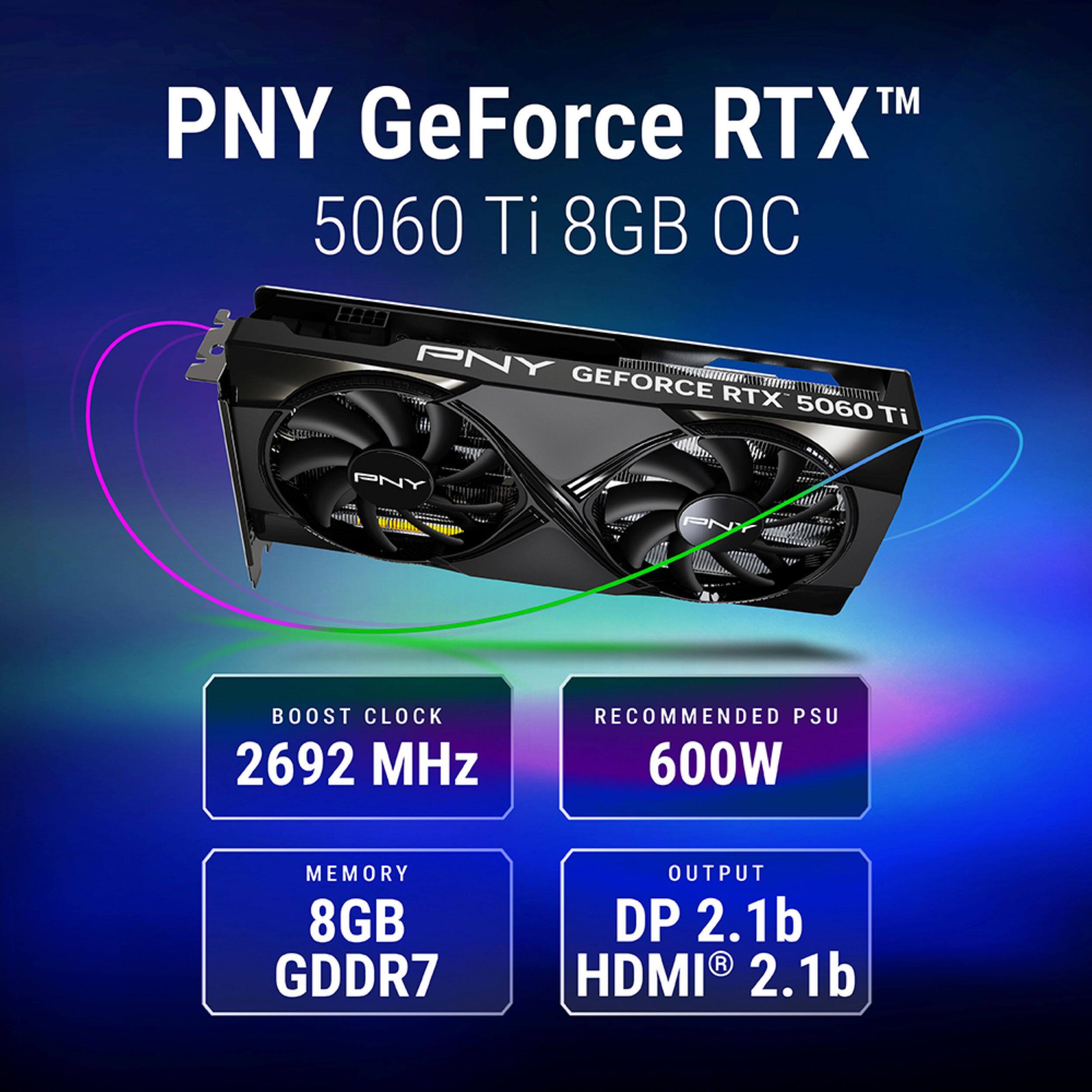 PNY GeForce RTX™ 5060 Ti 8GB OC

- BOOST CLOCK: 2692 MHz
- RECOMMENDED PSU: 600W
- MEMORY: 8GB GDDR7
- OUTPUT: DP 2.1b, HDMI® 2.1b