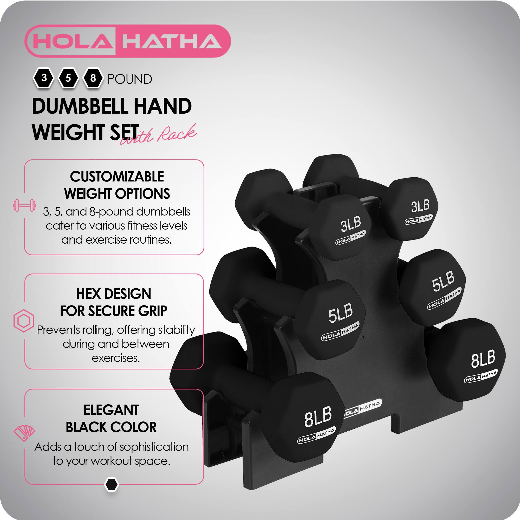 HOLA HATHA  
3 5 8 POUND DUMBBELL HAND WEIGHT SET with Rack  

CUSTOMIZABLE WEIGHT OPTIONS  
3, 5, and 8-pound dumbbells cater to various fitness levels and exercise routines.  

HEX DESIGN FOR SECURE GRIP  
Prevents rolling, offering stability during and between exercises.  

ELEGANT BLACK COLOR  
Adds a touch of sophistication to your workout space.