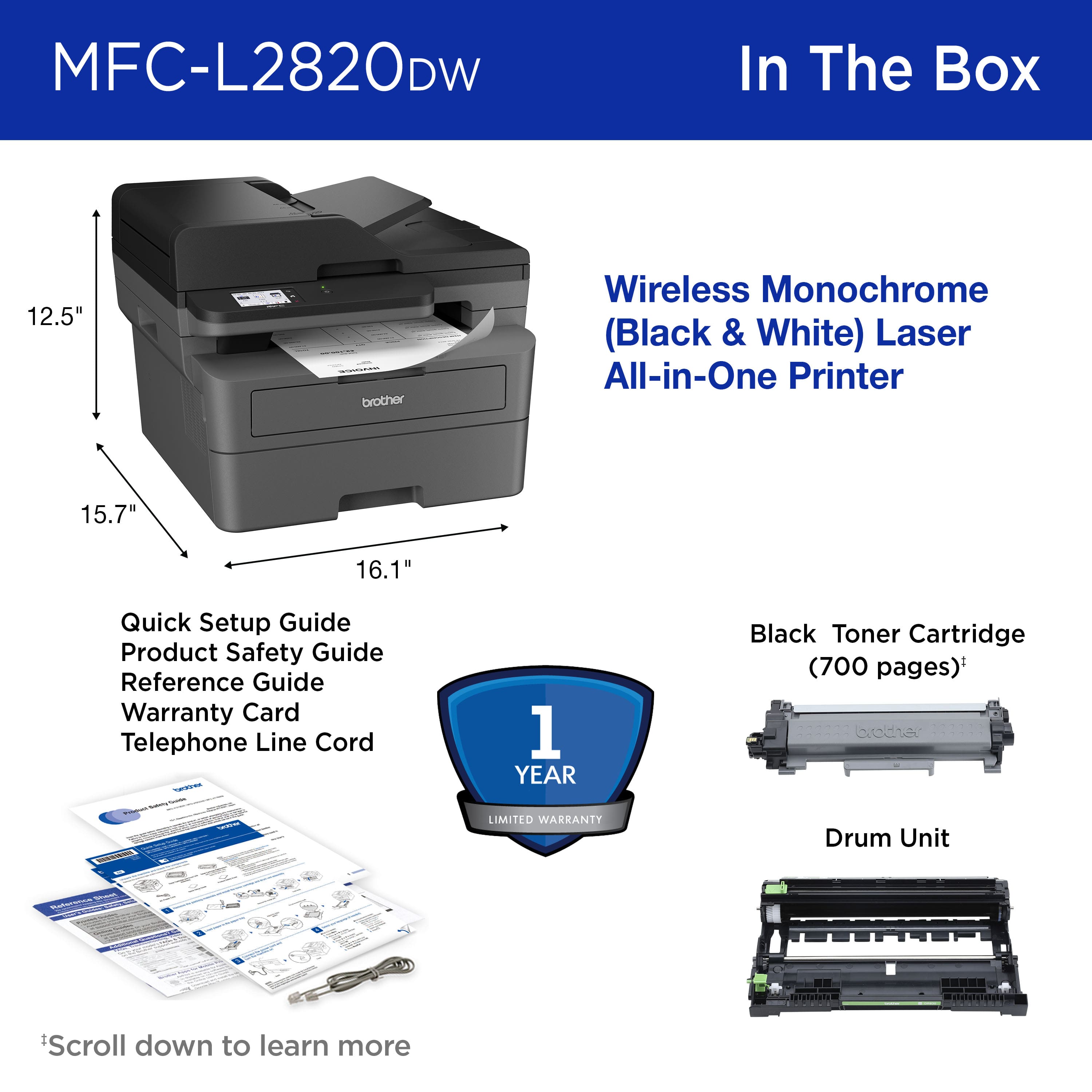 MFC-L2820DW In The Box:
12.5" brother Wireless Monochrome (Black & White) Laser All-in-One Printer
15.7" 16.1" Quick Setup Guide
Product Safety Guide
Reference Guide
Warranty Card
Telephone Line Cord
1 YEAR Black Toner Cartridge (700 pages)
broddhie LIMITED WARKANTY
Drum Unit
Scroll down to learn more