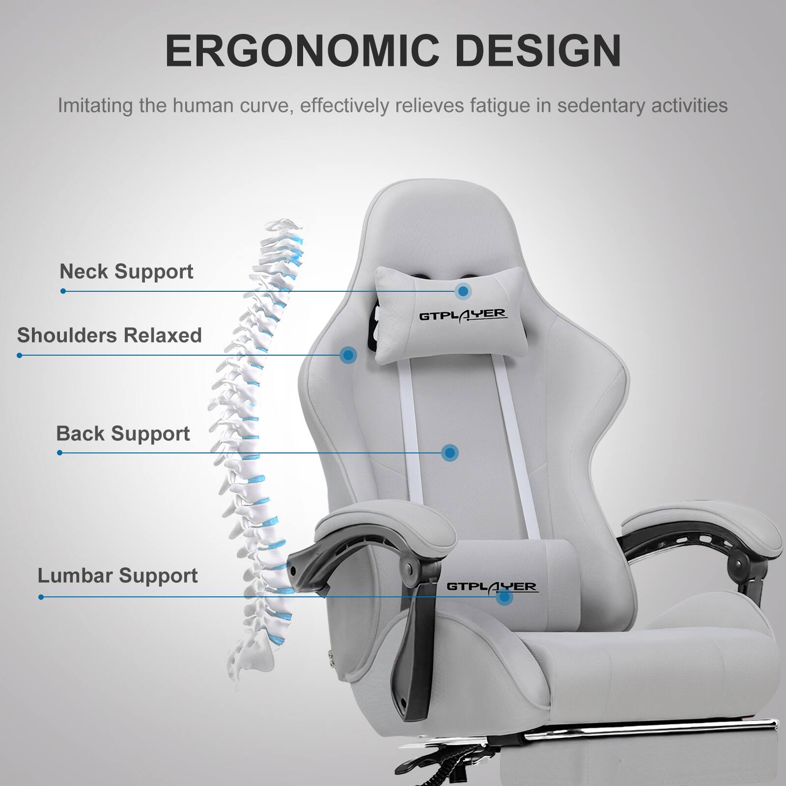 ERGONOMIC DESIGN  
Imitating the human curve, effectively relieves fatigue in sedentary activities

- Neck Support
- Shoulders Relaxed
- Back Support
- Lumbar Support

GTPLAYER