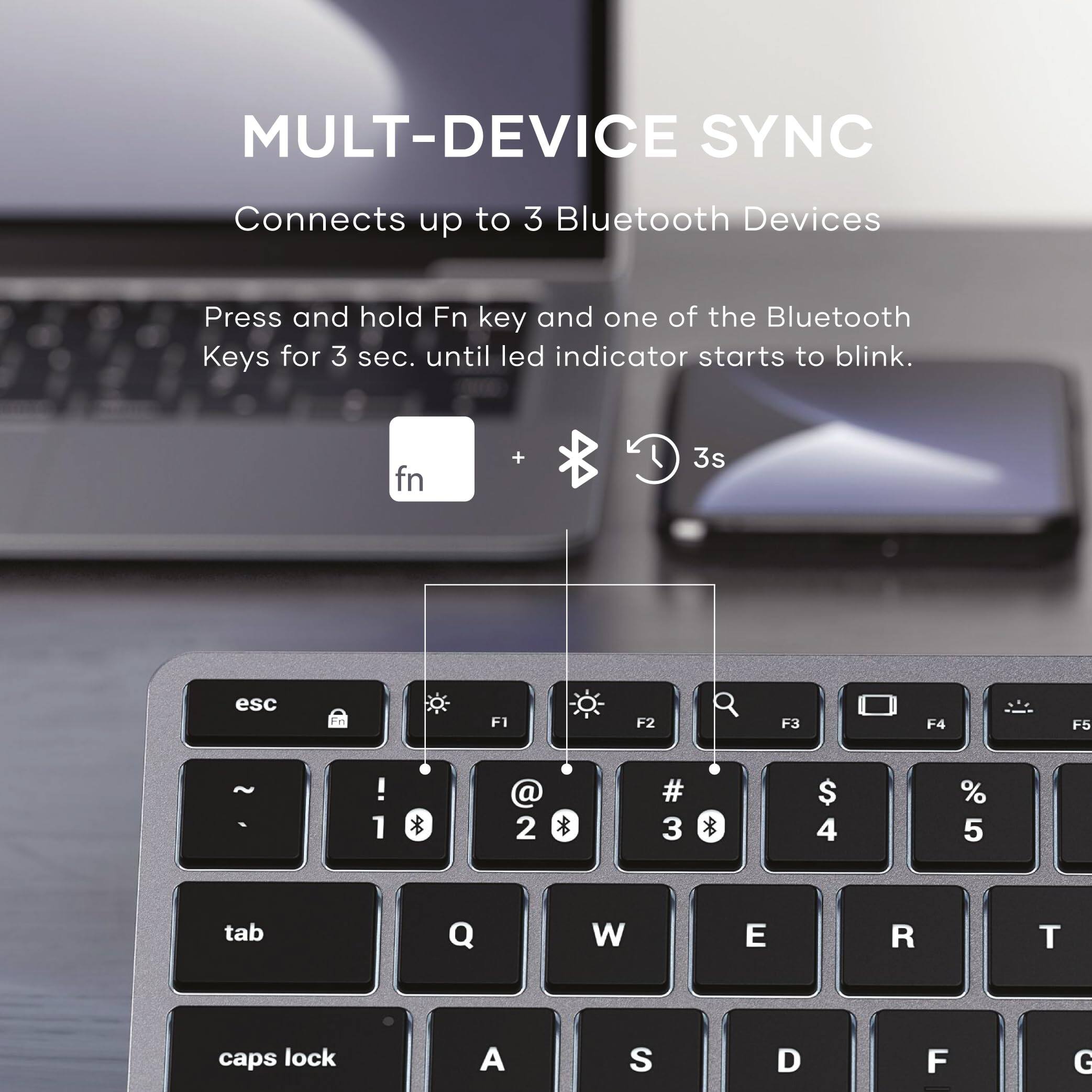 MULTI-DEVICE SYNC  
Connects up to 3 Bluetooth Devices  

Press and hold Fn key and one of the Bluetooth Keys for 3 sec. until led indicator starts to blink.  

fn + Bluetooth Key 3s