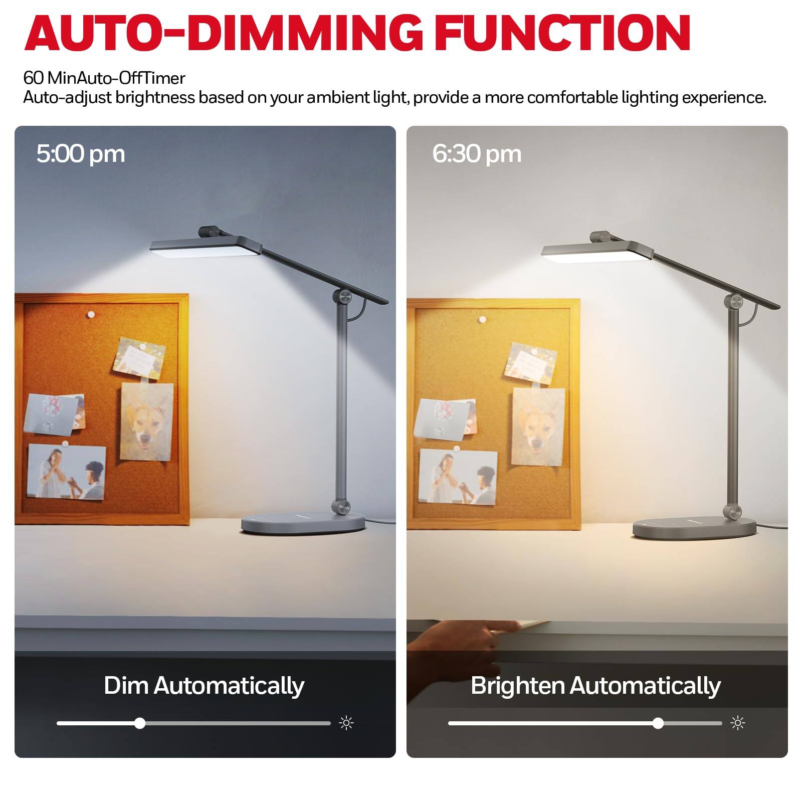 AUTO-DIMMING FUNCTION

60 MinAuto-Off Timer
Auto-adjust brightness based on your ambient light, provide a more comfortable lighting experience.

5:00 pm
Dim Automatically

6:30 pm
Brighten Automatically
