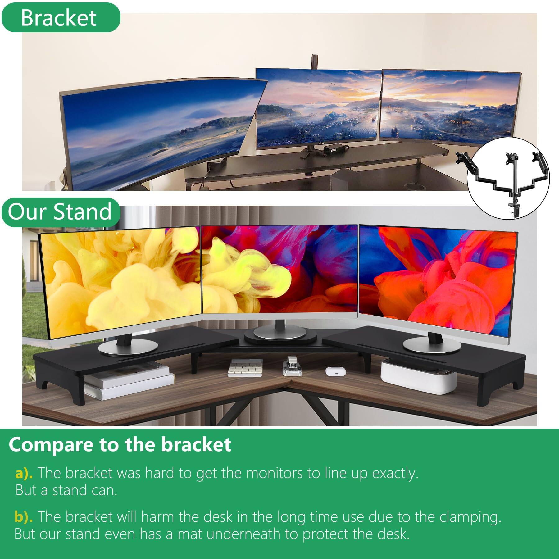 Bracket

Our Stand

Compare to the bracket

a). The bracket was hard to get the monitors to line up exactly. But a stand can.

b). The bracket will harm the desk in the long time use due to the clamping. But our stand even has a mat underneath to protect the desk.