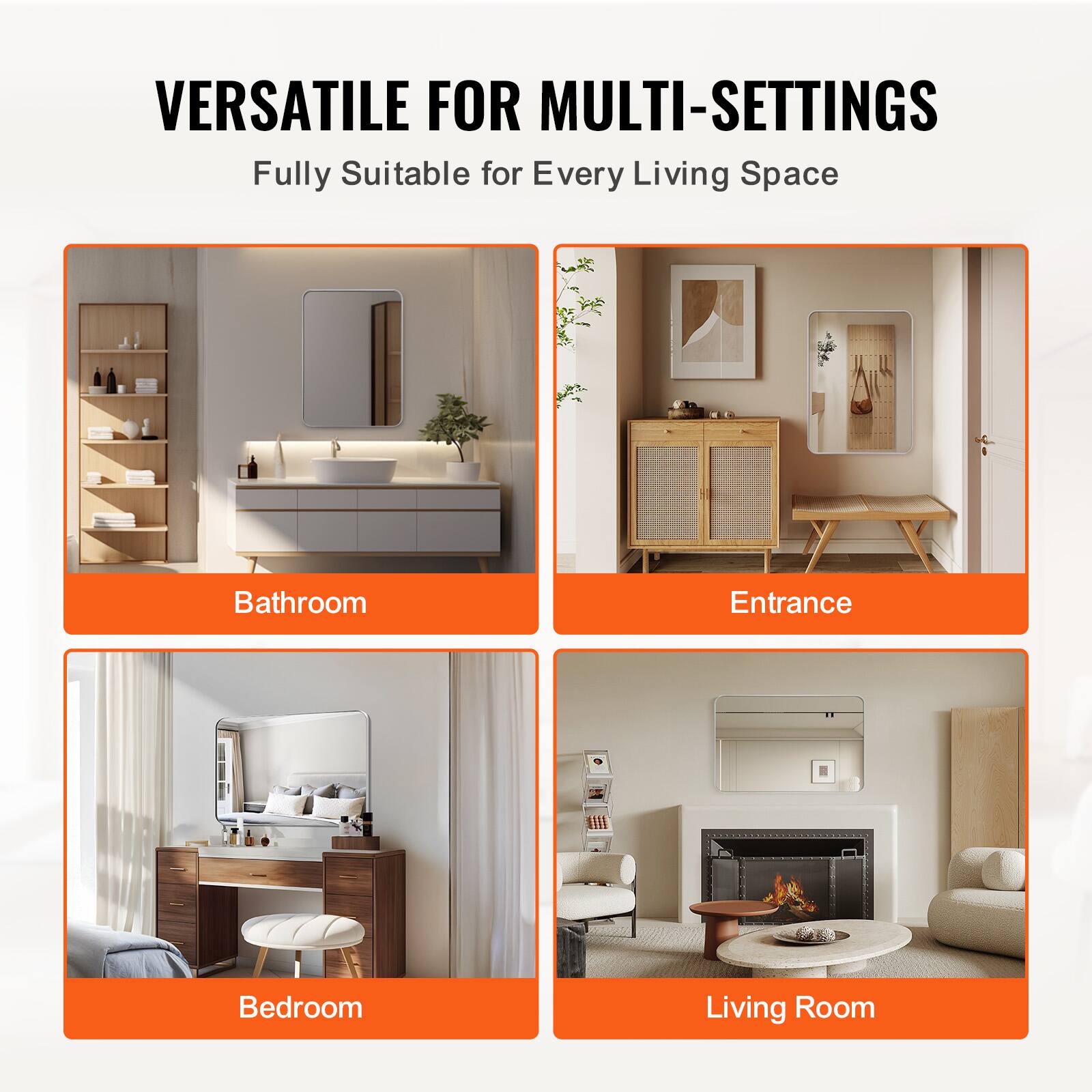 VERSATILE FOR MULTI-SETTINGS  
Fully Suitable for Every Living Space  

Bathroom  
Entrance  
Bedroom  
Living Room