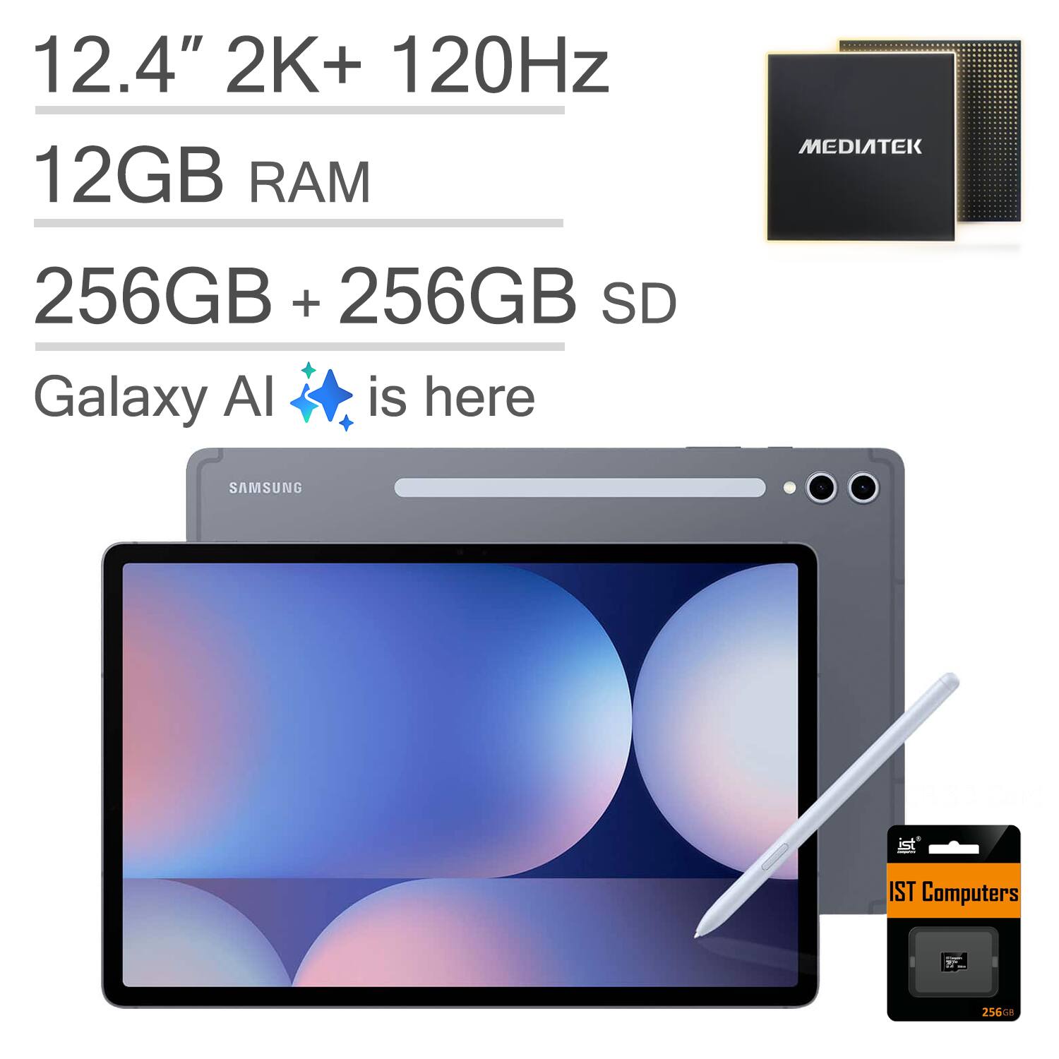 12.4" 2K+ 120Hz  
12GB RAM  
256GB + 256GB SD  
Galaxy AI is here  

SAMSUNG  

MEDIATEK  

IST Computers